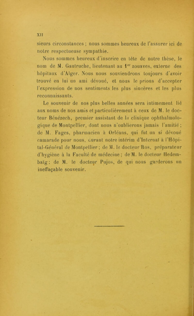sieurs circonstances ; nous sommes heureux de l’assurer ici de notre respectueuse sympathie. Nous sommes heureux d’inscrire en tête de notre thèse, le nom de M. Gautruche, lieutenant au lor zouaves, externe des hôpitaux d’Alger. Nous nous souviendrons toujours d'avoir trouvé en lui un ami dévoué, et nous le prions d’accepter l’expression de nos sentiments les plus sincères et les plus reconnaissants. Le souvenir de nos plus belles années sera intimement lié aux noms de nos amis et particulièrement à ceux de M. le doc- teur Bénézech, premier assistant de le clinique ophtalmolo- gique de Montpellier, dont nous n’oublierons jamais l’amitié; de M. Fages, pharmacien à Orléans, qui fut un si dévoué camarade pour nous, durant notre intérim d’internat à l’Hôpi- tal-Général de Montpellier; de M. le docteur Ros, préparateur d’hygiène à la Faculté de médecine; deM. le docteur Hedem- baïg; de M. le docteur Pujos, de qui nous garderons un ineffaçable souvenir.