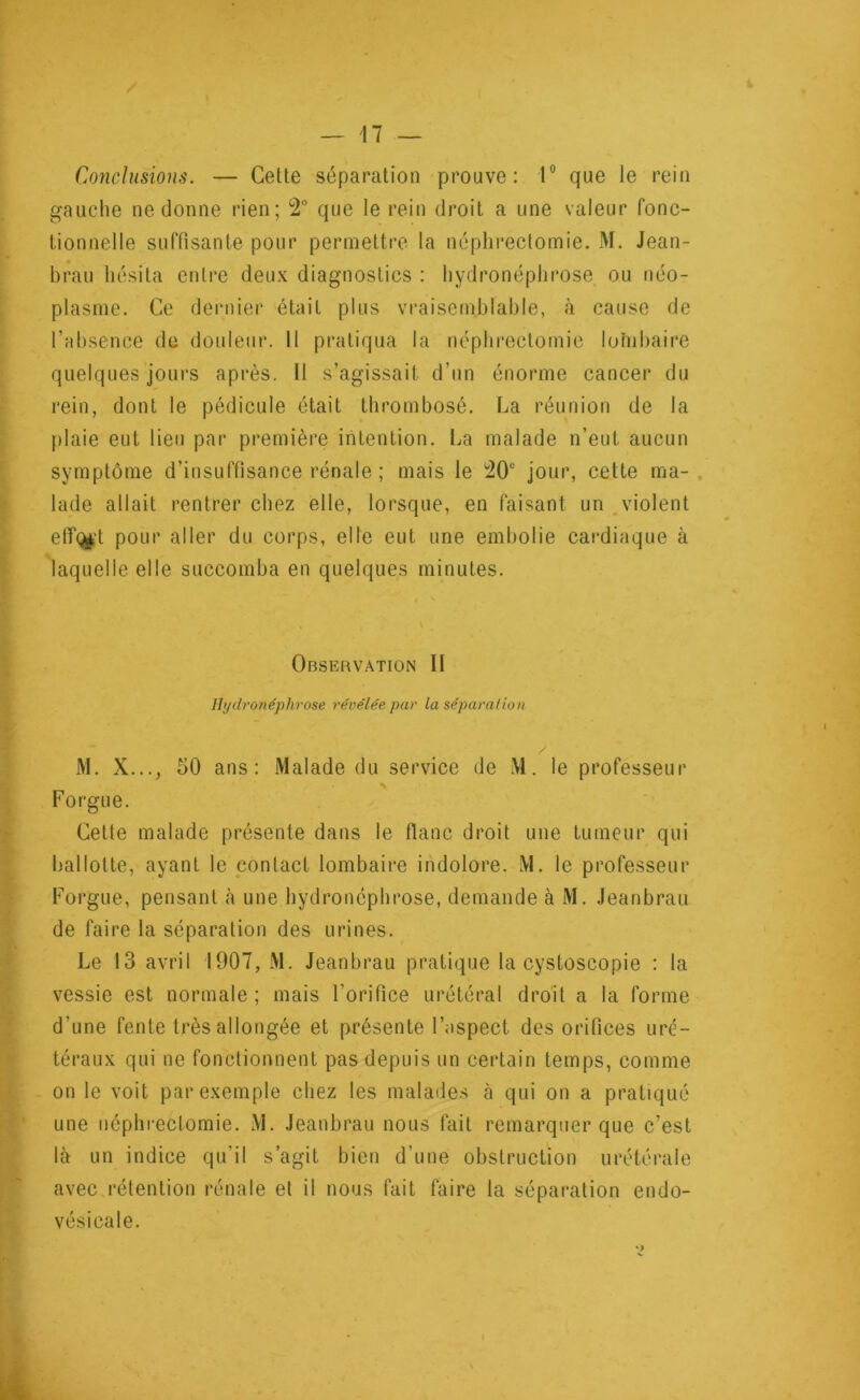 Conclusions. — Cette séparation prouve: 1° que le rein gauche ne donne rien; 2° que le rein droit a une valeur fonc- tionnelle suffisante pour permettre la néphrectomie. M. Jean- brau hésita entre deux diagnostics : hydronéphrose ou néo- plasme. Ce dernier était plus vraisemblable, à cause de l’absence de douleur. Il pratiqua la néphrectomie lohibaire quelques jours après. Il s’agissait d’un énorme cancer du rein, dont le pédicule était thrombosé. La réunion de la plaie eut lieu par première intention. La malade n’eut aucun symptôme d’insuffisance rénale ; mais le 20u jour, cette ma- lade allait rentrer chez elle, lorsque, en faisant un violent eff<£t pour aller du corps, elle eut une embolie cardiaque à laquelle elle succomba en quelques minutes. Observation II Hydronéphrose révélée, par la sépara/ion M. X..., 50 ans: Malade du service de M. le professeur Forgue. Cette malade présente dans le flanc droit une tumeur qui ballotte, ayant le contact lombaire indolore. M. le professeur Forgue, pensant à une hydronéphrose, demande à M. Jeanbrau de faire la séparation des urines. Le 13 avril 1907, M. Jeanbrau pratique la cystoscopie : la vessie est normale ; mais l'orifice urétéral droit a la forme d’une fente très allongée et présente l’aspect des orifices uré- téraux qui ne fonctionnent pas depuis un certain temps, comme on le voit par exemple chez les malades à qui on a pratiqué une néphrectomie. M. Jeanbrau nous fait remarquer que c’est là un indice qu’il s’agit bien d’une obstruction urétérale avec rétention rénale et il nous fait faire la séparation endo- vésicale.