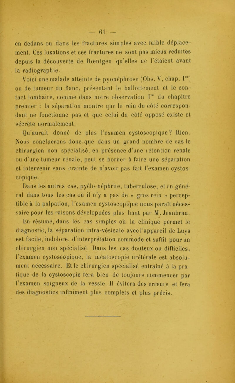 en dedans on dans les fractures simples avec faible déplace- ment. Ces luxations et ces fractures ne sont pas mieux réduites depuis la découverte de Rœntgen qu’elles ne l’étaient avant la radiographie. Voici une malade atteinte de pyonéphrose (Obs. V, cliap. 1) ou de tumeur du tlanc, présentant le ballottement et le con- tact lombaire, comme dans notre observation lr* du chapitre premier : la séparation montre que le rein du côté correspon- dant ne fonctionne pas et que celui du côté opposé existe et sécrète normalement. Qu’aurait donné de plus l’examen cysloscopique ? Rien. Nous concluerons donc que dans un grand nombre de cas le chirurgien non spécialisé, en présence d’une iétention rénale ou d’une tumeur rénale, peut se borner à faire une séparation et intervenir sans crainte de n’avoir pas fait l’examen cystos- copique. Dans les autres cas, pyélo néphrite, tuberculose, et en géné- ral dans tous les cas où il n’y a pas de « gros rein » percep- tible à la palpation, l’examen cysloscopique nous paraît néces- saire pour les raisons développées plus haut par M. Jeanbrau. En résumé, dans les cas simples où la clinique permet le diagnostic, la séparation intra-vésicale avec l’appareil de Luys est facile, indolore, d’interprétation commode et suffit pour un chirurgien non spécialisé. Dans les cas douteux ou difficiles, l’examen cystoscopique, la méatoscopie urétérale est absolu- ment nécessaire. Et le chirurgien spécialisé entraîné à la pra- tique de la cystoscopie fera bien de toujours commencer par l’examen soigneux de la vessie. Il évitera des erreurs et fera des diagnostics infiniment plus complets et plus précis.