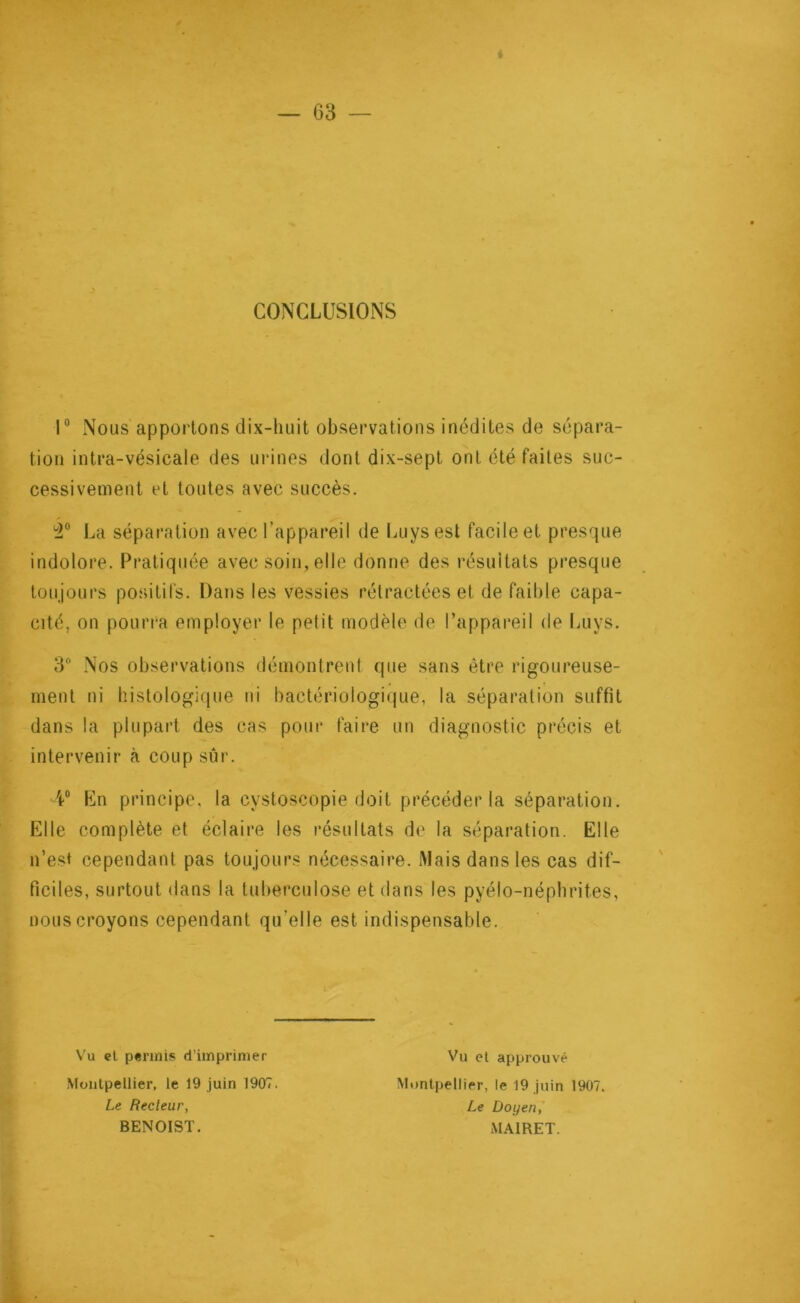 CONCLUSIONS 1° Nous apportons dix-huit observations inédites de sépara- tion intra-vésicale des urines dont dix-sept ont été faites suc- cessivement et toutes avec succès. 3° La séparation avec l’appareil de Luysest facile et presque indolore. Pratiquée avec soin, elle donne des résultats presque toujours positifs. Dans les vessies rétractées et de faible capa- cité, on pourra employer le petit modèle de l’appareil de Luys. 3° Nos observations démontrent que sans être rigoureuse- ment ni histologique ni bactériologique, la séparation suffit dans la plupart des cas pour faire un diagnostic précis et intervenir à coup sûr. 4° En principe, la cystoscopie doit précéder la séparation. Elle complète et éclaire les résultats de la séparation. Elle n’est cependant pas toujours nécessaire. Mais dans les cas dif- ficiles, surtout dans la tuberculose et dans les pyélo-népbrites, nous croyons cependant qu’elle est indispensable. Vu et permis d’imprimer Montpellier, le 19 juin 1907. Le Recteur, BENOIST. Vu et approuvé Montpellier, le 19 juin 1907. Le Doyen, MA1RET.