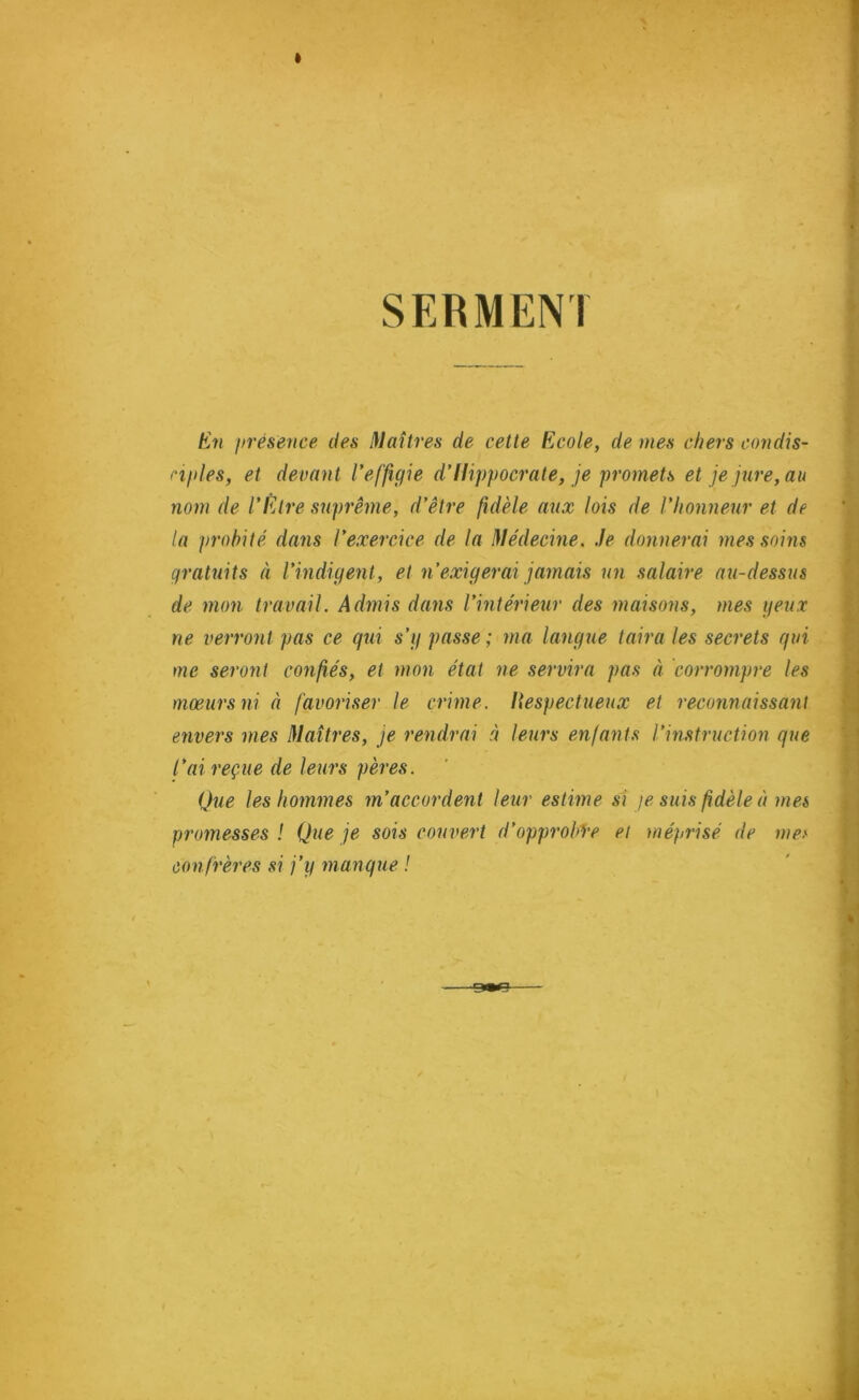 SERMEN1 En présence des Maîtres de cette Ecole, de mes chers condis- ciples, et devant l’effigie d’Hippocrate, je promets et je jure, au nom de l’Etre suprême, d’être fidèle aux lois de l'honneur et de la probité dans l’exercice de la Médecine. Je donnerai mes soins gratuits à l’indigent , et n’exigerai jamais un salaire au-dessus de mon travail. Admis dans l’intérieur des maisons, mes peux ne verront pas ce qui s’g passe; ma langue taira les secrets qui me seront confiés, et mon état ne servira pas à corrompre les mœurs ni à favoriser le crime, liespectueux et reconnaissant envers mes Maîtres, je rendrai à leurs enfants l’instruction que l’ai reçue de leurs pères. Que les hommes m’accordent leur estime si je suis fidèle à mes promesses ! Que je sois couvert d’opprob’Te et méprisé de mes confrères si j’y manque !