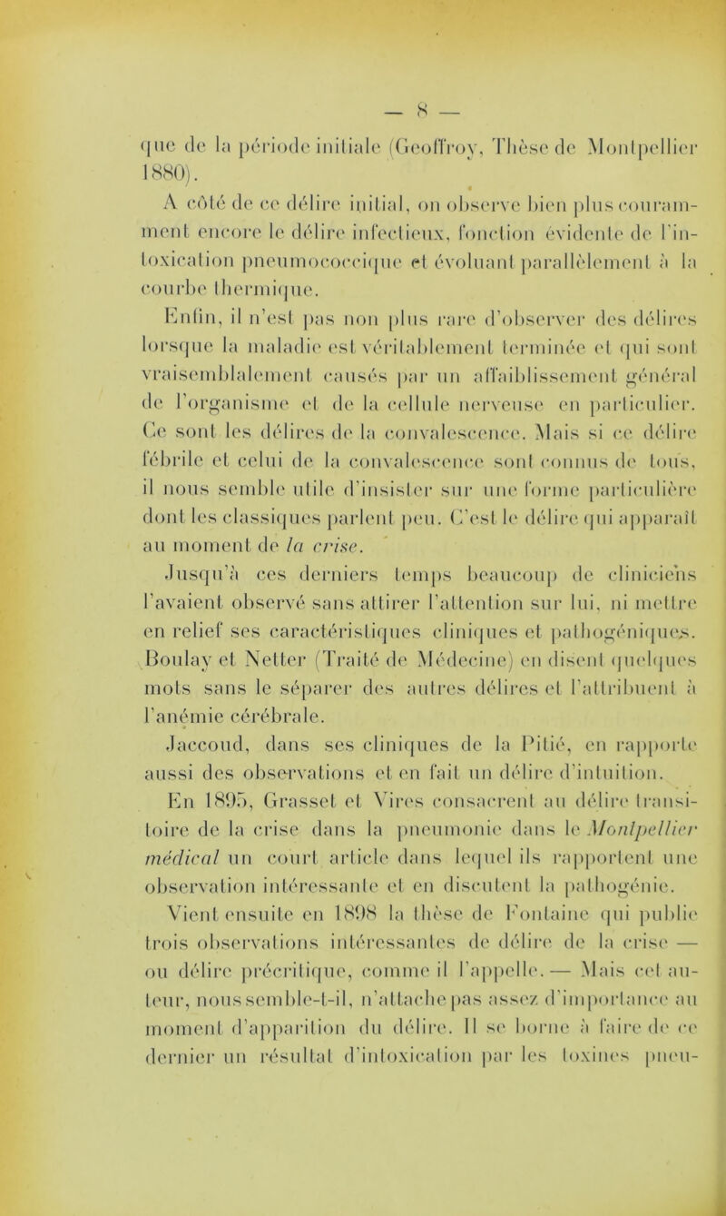 s que de la période initiale (Geoffroy, Thèse de Montpellier A côté de ce délire initial, on observe bien plus couram- ment encore le délire infectieux, fonction évidente de l’in- toxication pneumococcique et évoluant parallèlement à la courbe 'thermique. Cntin, il n’est pas non plus rare d’observer des délires lorsque la maladie est véritablement terminée et qui sont vraisemblalement causés par un affaiblissement général de l’organisme et de la cellule nerveuse en particulier. Ce sont les délires de la convalescence. Mais si ce délire lébrile et celui de la convalescence sont connus de tous, il nous semble utile d’insister sur une forme particulière dont les classiques parlent peu. C’est le délire qui apparaît au moment de la c/‘ise. Jusqu’à ces derniers temps beaucoup de cliniciens l’avaient observé sans attirer l’attention sur lui, ni mettre en relief ses caractéristiques cliniques et pathogénique^. Boulay et Netter (Traité de Médecine) en disent quelques mots sans le séparer des autres délires et l'attribuent à l’anémie cérébrale. Jaccoud, dans ses cliniques de la Pitié, en rapporte aussi des observations et en fait un délire d’intuition. En 1895, Grasset et Vires consacrent au délire transi- toire de la crise dans la pneumonie dans le Montpellier médical un court article dans lequel ils rapportent une observation intéressante et en discutent la pathogénie. Vient ensuite en 1898 la thèse de Fontaine qui publie trois observations intéressantes de délire de la crise — ou délire précritique, comme il l'appelle.— Mais cet au- teur, nous semble-t-il, n’attache pas assez d’importance au moment d’apparition du délire. 11 se borne à faire de ce dernier un résultat d’intoxication par les toxines pneu-