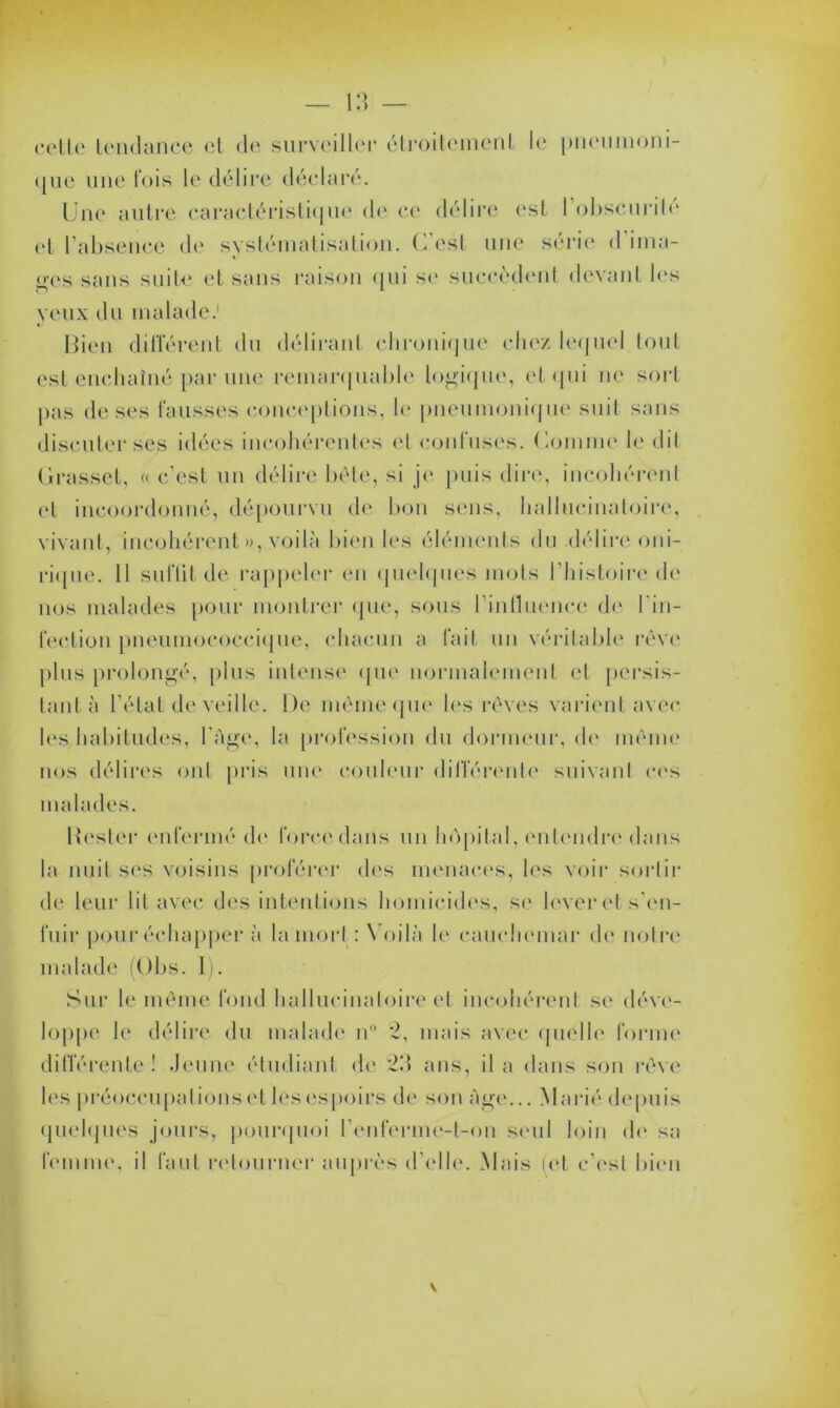 cette tendance et de surveiller étroitement le pneumoni- que une lois le délire déclaré. Une autre caractéristique de ce délire est 1 obscurité et l’absence de systématisation. C’est une série d'ima- ges sans suite et sans raison qui se succèdent devant 1rs yeux du malade. Bien différent du délirant chronique chez lequel tout est enchaîné par une remarquable logique, et qui ne sort pas de ses fausses conceptions, le pneumonique suit sans discuter ses idées incohérentes et confuses. Comme le dit Grasset, « c’est un délire bête, si je puis dire, incohérent et incoordonné, dépourvu de bon sens, hallucinatoire, vivant, incohérent », voilà bien les éléments du .délire oni- rique. H suffit de rappeler en quelques mots l’histoire de nos malades pour montrer que, sous l'influence de l’in- fection pneumococcique, chacun a fait un véritable rêve plus prolongé, plus intense que normalement et persis- tant à l’état de veille. De même que les rêves varient avec lus habitudes, l'Age, la profession du dormeur, de même nos délires ont pris une couleur différente suivant cas malades. Hester enfermé de force dans un hôpital, entendre dans la nuit ses voisins proférer des menaces, les voir sortir de leur lit avec des intentions homicides, se lever et s'en- fuir pour échapper à la mort : Voilà h4 cauchemar de notre nu dade (Obs. I). Sur le même fond hallucinatoire et incohérent se déve- loppe le délire du malade n° 2, mais avec quelle forme différente! Jeune étudiant de 2.’> ans, il a dans son rêve les préoccupations et les espoirs de son Age... Marié depuis quelques jours, pourquoi l'enferme-t-on seul loin de sa femme, il faut retourner auprès d’elle. Mais (et c’est bien