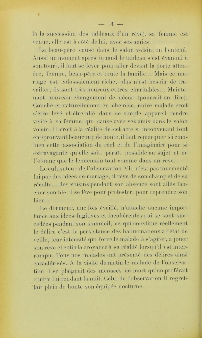 I — 14 — là la succession dos tableaux d’un rêve), sa femme est venue, elle est à côté de lui, avec ses amies. Le beau-père cause dans le salon voisin, on l’entend. Aussi un moment après (quand le tableau s’est évanoui à son tour), il faut se lever pour aller devant la porte atten- dre, femme, beau-père et toute la famille... Mais çe ma- riage est colossalement riche, plus n’est besoin de tra- vailler, ils sont très heureux et très charitables... Mainte- nant nouveau changement de décor (pourrait-on dire). Louché et naturellement en chemise, notre malade croit s'être levé et être allé dans ce simple appareil rendre visite à sa femme qui cause avec ses amis dans le salon voisin. Il croit à la réalité de cet acte si inconvenant tout en éprouvant beaucoup de honte, il faut remarquer ici coin- bien cette association du réel et de l'imaginaire pour si extravagante qu’elle soit, paraît possible au sujet et ne l'étonne que le lendemain tout comme dans un rêve. Le cultivateur de l’observation Vil n’est pas tourmenté lui par dos idées de mariage, il rêve de son champ et de sa récolte... des voisins pendant son absence sont allés fau- cher son blé, il se lève pour protester, pour reprendre son bien... Le dormeur, une fois éveillé, n’attache aucune impor- tance aux idées fugitives et incohérentes qui se sont suc- cédées pendant son sommeil, ce qui constitue réellement te délire c’est la persistance des hallucinations à l’état de veille, leur intensité qui force le malade à s’agiter, à jouer son rêve et enfin la croyance à sa réalité lorsqu'il est inter- rompu. Tous nos malades ont présenté des délires ainsi caractérisés. A la visite du matin le malade de l'observa- tion I se plaignait des menaces de mort qu’on proférait contre lui pendant la nuit. Celui de l’observation 11 regret- tait, plein de honte son équipée nocturne.