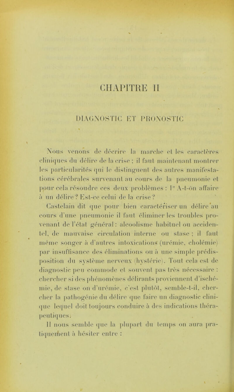 DIAGNOSTIC ET PRONOSTIC Nous venons de décrire la marche et les caractères c liniques du délire de la crise ; il faut maintenant montrer les particularités qui le distinguent des autres manifesta- tions cérébrales survenant au cours de la pneumonie et ppurecla résoudre ces deux problèmes: 1° A-t-ôn affaire à un délire? Est-ce celui de la crise? Castelain dit que pour bien caractériser un délire'au cours d’une pneumonie il faut éliminer les troubles pro- venant de l’état général: alcoolisme habituel ou aeciden- tel, de mauvaise circulation interne ou stase : il faut meme songer à d’autres intoxications (urémie, cholémie) par insuffisance des éliminations ou à une simple prédis- position du système nerveux (hystérie). Tout cela est de diagnostic peu commode el souvent pas très nécessaire : chercher si des phénomènes délirants proviennent d’isché- mie, de stase on d’urémie, c’est plutôt, semble-t-il, cher- cher la pathogénie du délire que faire un diagnostic clini- que lequel doit toujours conduire à des indications théra- peutiques: Il nous semble que la plupart du temps on aura pra- tiquement à hésiter entre :