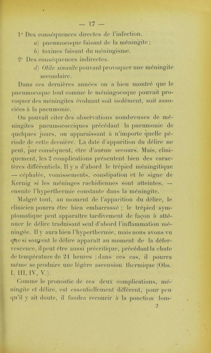 1° Des conséquences directes de l’infection. a) pneumocoque faisant de la méningite ; b) toxines faisant du méningisme. 2° Des conséquences indirectes. <l) Utile sinusite pouvant provoquer une méningite secondaire. Dans ces dernières années on a bien montré que le pneumocoque tout comme le méningocoque pouvait pro- voquer des méningites évoluant soit isolément, soit asso- ciées à la pneumonie. On pouvait citer des observations nombreuses de mé- ningites pneumococciques précédant la pneumonie de quelques jours, ou apparaissant à n’importe quelle pé- riode de cette dernière. La date d’apparition du délire ne peut, par conséquent, être d’aucun secours. Mais, clini- quement, les 2 complications présentent bien des carac- tères différentiels. Il y a d’abord le trépied méningitique — céphalée, vomissements, constipation et le signe de Kernig si les méninges rachidiennes sont atteintes, — ensuite l’hyperthermie constante dans la méningite. Malgré tout, au moment de l’apparition du délire, le clinicien pourra être bien embarrassé ; le trépied sym- ptomatique peut apparaître tardivement de façon à atté- nuer le délire traduisant seul d’abord l’inflammation mé- ningée. 11 y aura bien l’hyperthermie, mais nous avons vu qticsi souvent le délire apparaît au moment de la défer- vescence, il peut être aussi précritique, précédant la chute de température de 24 heures ; dans ces cas, il pourra même se produire une légère ascension thermique (Obs. I, III, IV, V.). Comme le pronostic de ces deux complications, mé- ningite et délire, est essentiellement différent, pour peu qu’il y ait doute, il faudra recourir à la ponction lom-