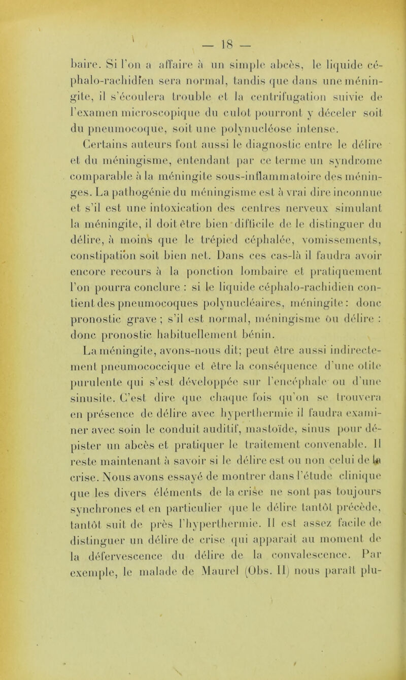 baire. Si bon a affaire à un simple abcès, le liquide cé- phalo-rachidien sera normal, tandis que dans une ménin- gite, il s’écoulera trouble et la centrifugation suivie de l’examen microscopique du culot pourront y déceler soit du pneumocoque, soit une polynucléose intense. Certains auteurs font aussi le diagnostic entre le délire et du méningisme, entendant par ce terme un syndrome comparable à la méningite sous-inflammatoire des ménin- ges. La pathogénie du méningisme est à vrai dire inconnue et s’il est une intoxication des centres nerveux simulant la méningite, il doit être bien difficile de le distinguer du délire, à moins que le trépied céphalée, vomissements, constipation soit bien net. Dans ces cas-là il faudra avoir encore recours à la ponction lombaire et pratiquement l’on pourra conclure : si le liquide céphalo-rachidien con- tient des pneumocoques polynucléaires, méningite : donc pronostic grave; s’il est normal, méningisme ou délire : donc pronostic habituellement bénin. La méningite, avons-nous dit; peut être aussi indirecte- ment pnéumococcique et être la conséquence d’une otite purulente qui s’est développée sur l'encéphale- ou d’une sinusite. C’est dire que chaque fois qu’on se trouvera en présence de délire avec hyperthermie il faudra exami- ner avec soin le conduit auditif, mastoïde, sinus pour dé- pister un abcès et pratiquer le traitement convenable. 11 reste maintenant à savoir si le délire est ou non celui de la crise. Nous avons essayé de montrer dans l’étude clinique que les divers éléments de la crise ne sont pas toujours synchrones et en particulier que le délire tantôt précède, tantôt suit de près l’hyperthermie. Il est assez facile de distinguer un délire de crise qui appareil au moment de la défervescence du délire de la convalescence. Par exem Pie, le malade de Maurel (Obs. 11) nous paraît plu-