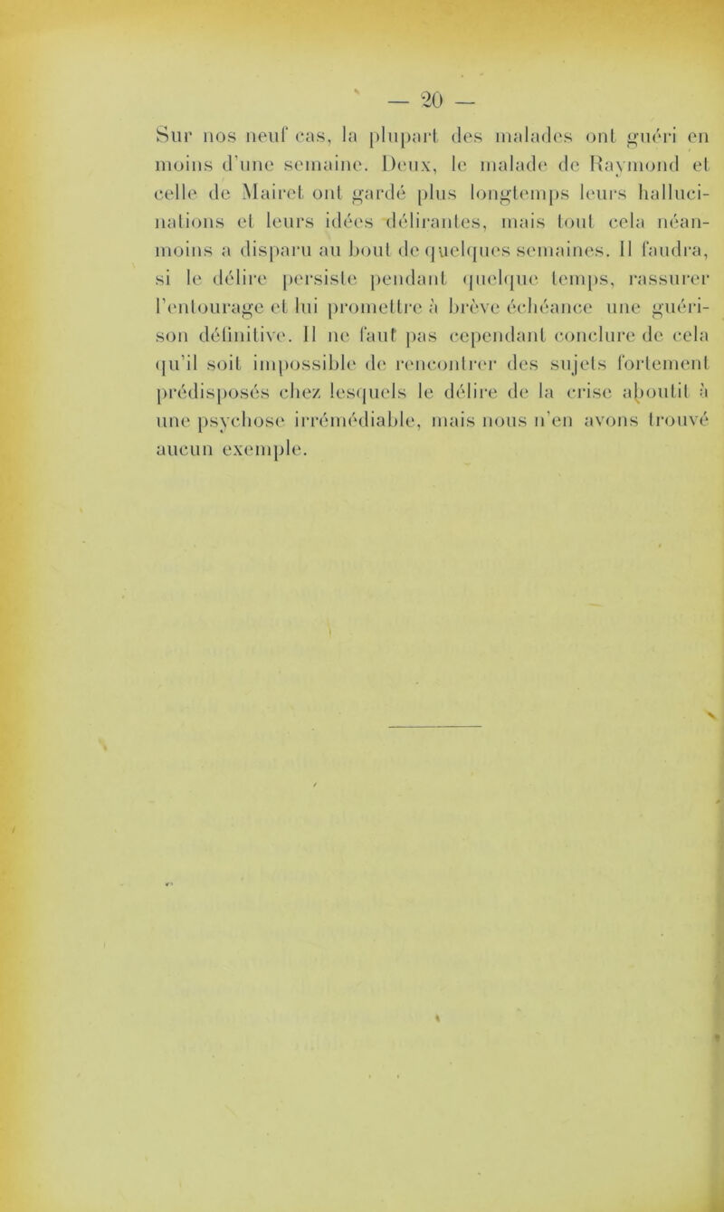 Sur nos neuf cas, la plupart des malades ont guéri en moins d’une semaine. Deux, le malade de Raymond et celle de Maire! oui gardé plus longtemps leurs halluci- nations et leurs idées délirantes, mais tout cela néan- moins a disparu au bout de quelques semaines. II faudra, si le délire persiste pendant quelque temps, rassurer l’entourage et lui promettre à brève échéance une guéri- son définitive. 11 ne faut pas cependant conclure de cela qu’il soit impossible de rencontrer des sujets fortement prédisposés chez lesquels le délire de la crise aboutit à une psychose irrémédiable, mais nous n’en avons trouvé aucun exemple.