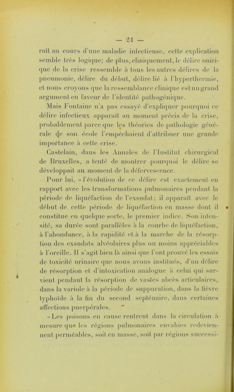 raîl au cours d’une maladie infectieuse, celte explication semble très logique; de plus, cliniquement, le délire oniri- que de la crise ressemble à tous les autres délires de la pneumonie, délire du début, délire lié à l’hyperthcrmie, et nous croyons que la ressemblance clinique estungrand argument en laveur de l'identité pathogénique. Mais Fontaine n’a pas essayé d’expliquer pourquoi ce délire infectieux apparaît au moment précis de la crise, probablement parce que les théories de pathologie géné- rale (Je son école l’empêchaient d’attribuer une grande importance à cette crise. Castelain, dans les Annales de l'Institut chirurgical de Bruxelles, a tenté de montrer pourquoi le délire se développait au moment de la défervescence. Pour lui, « l’évolution de ce délire est exactement en rapport avec les transformations pulmonaires pendant la période de liquéfaction de l'exsudai; il apparaît avec le début de cette période de liquéfaction en masse dont il constitue en quelque sorte, le premier indice. Son inten- sité, sa durée sont parallèles à la courbe de liquéfaction, à l’abondance, à la rapidité et à la marche de la résorp- tion des exsudais alvéolaires plus ou moins appréciables à l'oreille. 11 s’agit bien là ainsi que l'ont prouvé les essais de toxicité urinaire que nous avons institués, d'un délire de résorption et d’intoxication analogue à celui qui sur- vient pendant la résorption de vastes abcès articulaires, dans la variole à la période de suppuration, dans la fièvre typhoïde à la tin du second septénaire, dans certaines a ffections pu erpéra 1 es. » Les poisons en cause rentrent dans la circulation à mesure que les régions pulmonaires envahies redevien- nent perméables, soit en masse, soit par régions successi-