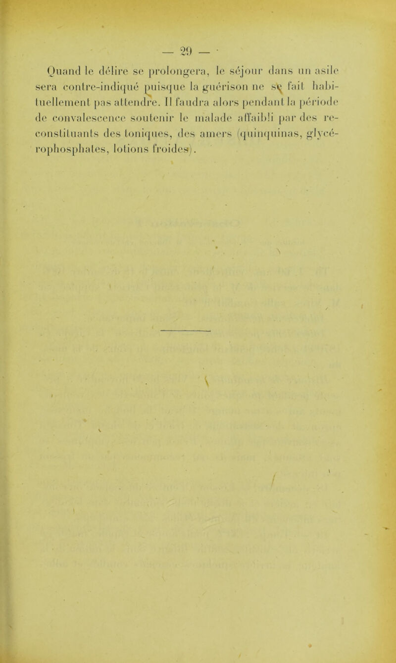 Quand le délire se prolongera, le séjour dans un asile sera contre-indiqué puisque la guérison ne s\{ fait habi- tuellement pas attendre. Il faudra alors pendant la période de convalescence soutenir le malade affaibli par des re- constituants des toniques, des amers (quinquinas, glycé- rophosphates, lotions froide»).