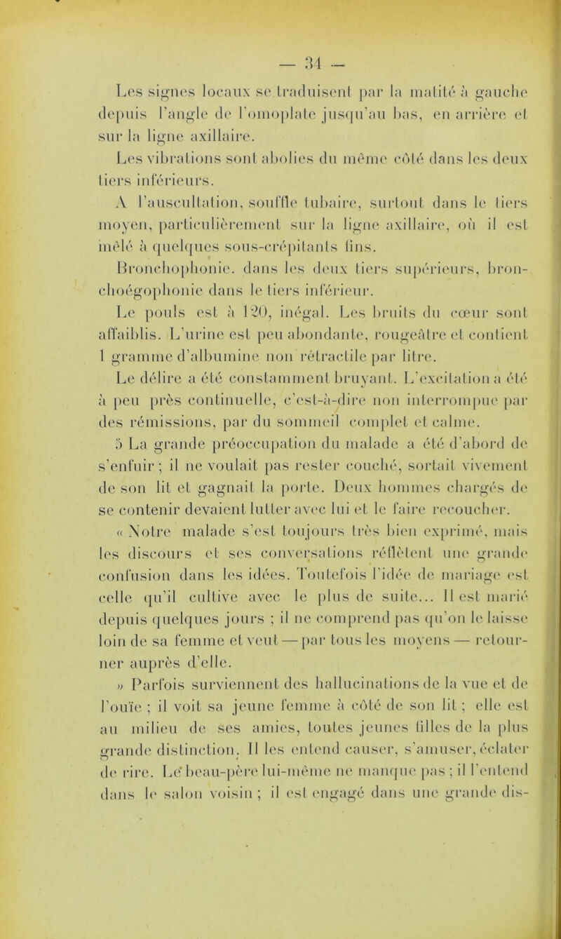 Les signes locaux se traduisent par la matité à gauche depuis l’angle de l'omoplate jusqu’au bas, en arrière et sur la ligne axillaire. Les vibrations sont abolies du même côté dans les deux tiers inférieurs. A l’auscultation, souffle tubaire, surtout dans le liers moyen, particulièrement sur la ligne axillaire, où il est mêlé à quelques sous-crépitants lins. Bronchophonie, dans les deux tiers supérieurs, bron- choégophonie dans le tiers inférieur. Le pouls est à 120, inégal. Les bruits du cœur sont affaiblis. L’urine est peu abondante, rougeâtre et contient 1 gramme d’albumine non rétractile par litre. Le délire a été constamment bruyant. L’excitation a été à peu près continuelle, c’est-à-dire non interrompue par des rémissions, par du sommeil complet et calme. 5 La grande préoccupation du malade a été d’abord de s’enfuir; il ne voulait pas rester couché, sortait vivement de son lit et gagnait la porte. Deux hommes chargés de se contenir devaient lutter avec lui et le faire recoucher. « Notre malade s’est toujours très bien exprimé, mais les discours et ses conversations réllètent une grande confusion dans les idées. Toutefois l’idée de mariage est celle qu’il cultive avec le plus de suite... 11 est marié depuis quelques jours ; il ne comprend pas qu’on le laisse loin de sa femme et veut — par tous les moyens— retour- ner auprès d’elle. » Parfois surviennent des hallucinations de la vue et de l’ouïe ; il voit sa jeune femme à côté de son lit ; elle est au milieu de ses amies, toutes jeunes tilies de la plus grande distinction. 11 les entend causer, s’amuser, éclater de rire. Le* beau-père lui-même ne manque pas; il l’entend dans le salon voisin ; il est engagé dans une grande dis-