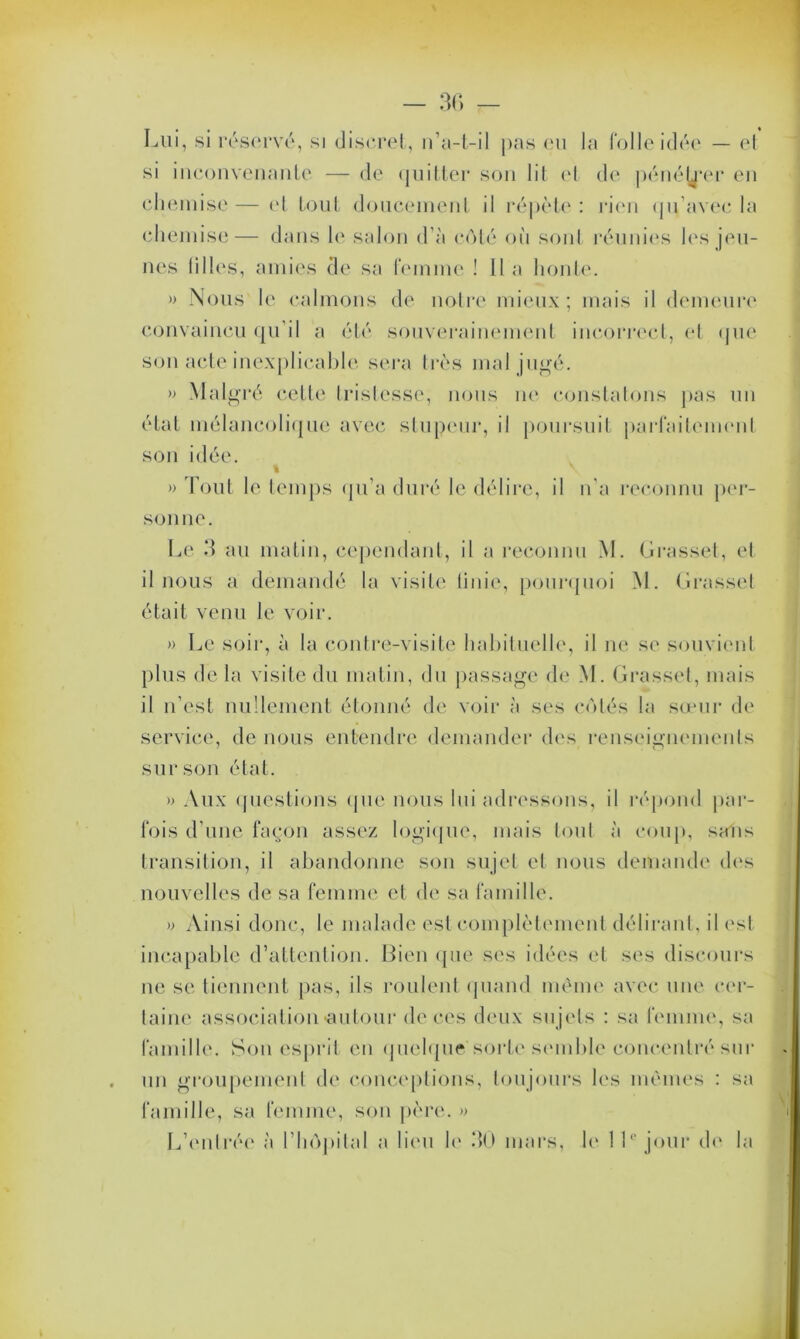 Lui, si réservé, si discret, n’a-t-il pas eu la folle idée — et si inconvenante — de quitter son lit et de pénéj^’er en chemise — et tout doucement il répète : rien qu’avec la chemise— dans le salon d’à côté où sont réunies les jeu- nes lilles, amies de sa femme ! Il a honte. » Nous le calmons de notre mieux; mais il demeure convaincu qu’il a été souverainement incorrect, et que son acte inexplicable sera très mal jugé. » Mal gré cette tristesse, nous ne constatons pas un état mélancolique avec stupeur, il poursuit parfaitement son idée. » \ » Tout le temps qu’a duré le délire, il n’a reconnu per- sonne. Le 3 au matin, cependant, il a reconnu M. Grasset, et il nous a demandé la visite tinic, pourquoi M. Grasset était venu le voir. » Le soir, à la contre-visite habituelle, il ne se souvient plus de la visite du matin, du passage de M. Grasset, mais il n’est nullement étonné de voir à ses côtés la sœur de service, de nous entendre demander des renseignements sur son état. » Aux questions que nous lui adressons, il répond par- fois d’une façon assez logique, mais tout à coup, salis transition, il abandonne son sujet et nous demande des nouvelles de sa femme et de sa famille. » Ainsi donc, le malade est complètement délirant, il est incapable d’attention. Bien que ses idées et ses discours ne se tiennent pas, ils roulent quand même avec une cer- taine association •autour de ces deux sujets : sa femme, sa famille. Son esprit en quelque sorte semble concentré sur un groupement de conceptions, toujours les mêmes : sa famille, sa femme, son père. » L’entrée à l’hôpital a lieu le 30 mars, le 11° jour de la