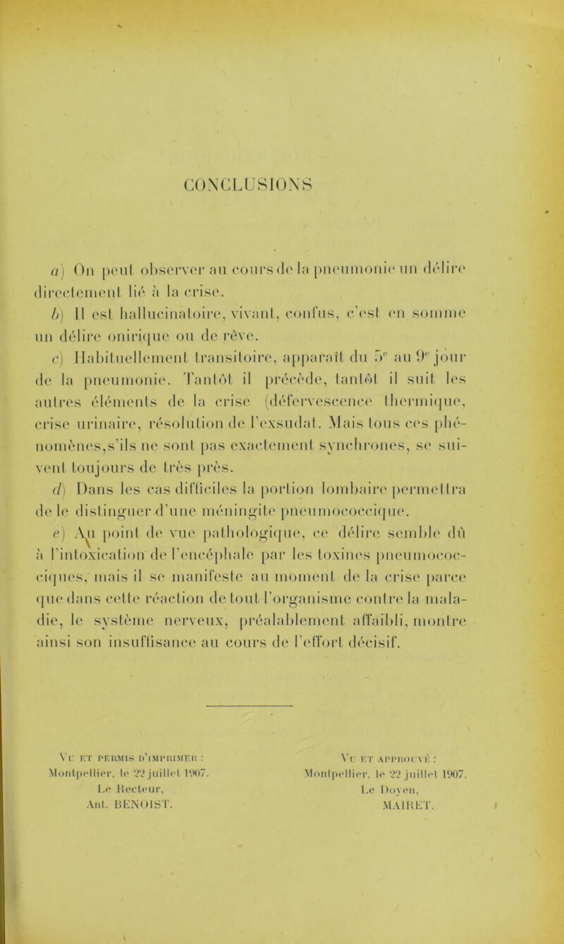 I CONCLUSIONS a) On peut observerai! cours de la pneumonie un délire directement lié à la crise. b) 11 est hallucinatoire, vivant, confus, c’est en somme un délire onirique ou de rêve. c) Habituellement transitoire, apparaît du 5° au 9° jour de la pneumonie. Tantôt il précède, tantôt il suit les autres éléments de la crise (défervescence thermique, crise urinaire, résolution de l’exsudai. Mais tous ces phé- nomènes,s’ils ne sont pas exactement synchrones, se sui- vent toujours de très près. cl) Dans les cas difüciles la portion lombaire permettra de le distinguer d’une méningite pneumococcique. e) Au point de vue pathologique, ce délire semble dû à l’intoxication'd<‘l’encéphale par les toxines pneumococ- ciques, mais il se manifeste au moment de la crise parce que dans cette réaction de tout l’organisme contre la mala- die, le système nerveux, préalablement affaibli, montre ainsi son insuffisance au cours de l’effort décisif. VU ET PERMIS D’iMPRIMER : Montpellier, le 22 juillet 11*07. Le Recteur, Ant. BENOIST. Vu F.t approuvé : Montpellier, le 22 juillet 1907. Le Doyen, MAI B ET.