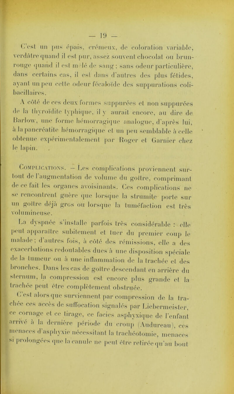 L est un pus épais, crémeux, de coloration variable, verdAtre quand il est pur, assez souvent chocolat ou brun- rouge quand il esl nu lé de sang; sans odeur particulière, dans certains cas, il esl dans d’autres des plus fétides, ayant un peu cette odeur fécaloïde des suppurations coli- bacillaires. A côté de ces deux tonnes suppurées et non suppurées dr la tliyroïditc typhique, il y aurait encore, au dire de liarlow, une forme hémorragique analogue, d’après lui, à la pancréatite hémorragique et un peu semblable à celle obtenue expérimentalement par Roger et Garnier chez le lapin. Complications. — Les complications proviennent sur- tout de 1 augmentation de volume du goitre, comprimant de ce fait les organes avoisinants. Ces complications ne se rencontrent guère que lorsque la strumilc porte sur un goitre déjà gros ou lorsque la tuméfaction est très volumineuse. La dyspnée s’installe parfois très considérable : elle peut apparaître subitement et tuer du premier coup le malade; d autres lois, à côté des rémissions, elle a des exacerbations redoutables dues à une disposition spéciale de la tumeur ou à une inflammation de la trachée et des bronches. Dans les cas de goitre descendant en arrière du sternum, la compression est encore plus grande et la trachée peut être complètement obstruée. C est alors que surviennent par compression de la tra- choe ces accès de suffocation signalés par Liebermeister, ce cornaSe 01 ce tirage, ce faciès asphyxique de l’enfant arrivé à la dernière période du croup (Audureau), ces menaces d’asphyxie nécessitant la trachéotomie, menaces si prolongées que la canule ne peut être retirée qu'au bout
