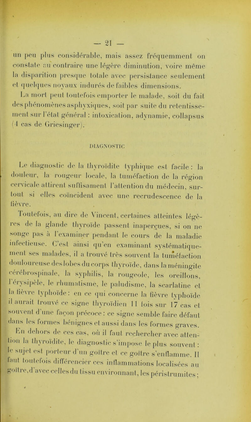 un peu plus considérable, mais assez fréquemment on constate au contraire une légère diminution, voire même la disparition presque totale avec persistance seulement et quelques noyaux indurés de faibles dimensions. La mort peut toutefois emporter le malade, soit du fait des phénomènes asphyxiques, soit par suite du retentisse- ment sur l’état général : intoxication, adynamie, collapsus ( I cas de Griesinger). DIAGNOSTIC Le diagnostic de la thyroïdite typhique est facile: la douleur, la rougeur locale, la tuméfaction de la région cervicale attirent sultisament l’attention du médecin, sur- tout si elles coïncident avec une recrudescence de la lièvre. Toutefois, au dire de Vincent, certaines atteintes légè- res de la glande thyroïde passent inaperçues, si on ne songe pas a l’examiner pendant le cours de la maladie infectieuse. C’est ainsi qu’en examinant systématique- ment ses malades, il a trouvé très souvent la tuméfaction douloureuse des lobes du corps thyroïde, dans la méningite cérébrospinale, la syphilis, la rougeole, les oreillons, l'érysipèle, le rhumatisme, le paludisme, la scarlatine et la fièvre typhoïde: en ce qui concerne la fièvre typhoïde il aurait trouvé ce signe thyroïdien 11 fois sur 17 cas et soin eut d une façon précoce: ce signe semble faire défaut dans les formes bénignes et aussi dans les formes graves. I En dehors de ces cas, où il faut rechercher avec atten- tion la thyroïdite, le diagnostic s’impose le plus souvent: le sujet esl porteur d’un goitre et ce goitre s’enflamme. II laul toutefois différencier ces inflammations localisées au goitre, d’avec celles du tissu environnant, les péristrumites;
