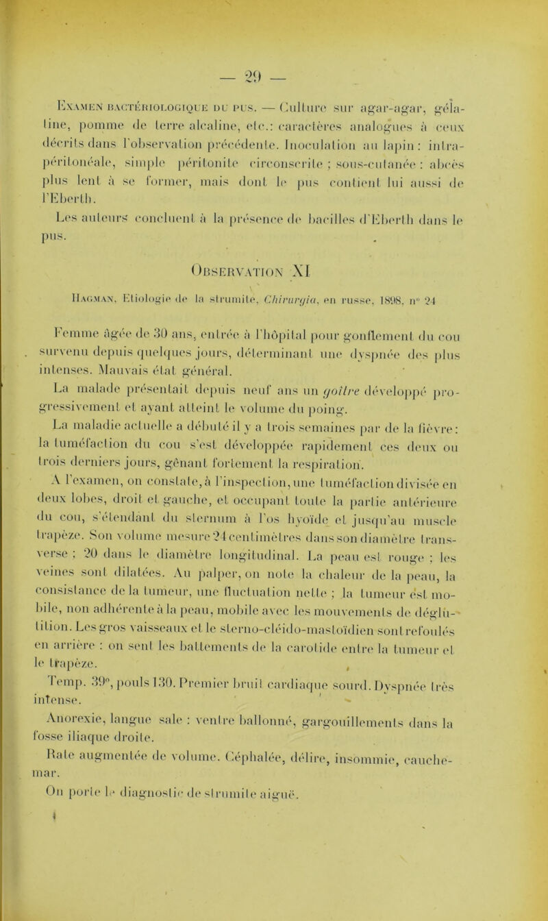 29 — Examen hactériologique du i>us. — Culture sur agar-agar, géîa- line, pomme <le terre alcaline, elc.: caractères analogues à ceux décrits dans 1 observation précédente. Inoculation au lapin: intra- peritoneale, simple péritonite circonscrile ; sous-culanée : abcès plus lent a se former, mais dont b' pus contient lui aussi de l’Eberth. Les auteurs' concluent à la présence de bacilles d'Eberth dans b* pus. Observation XI IIaoman, Etiologie de la strumite, Chiruryia, en russe, 1898. n 24 Femme ûgée de 30 ans, entrée à l’hôpital pour gonflement du cou survenu depuis quelques jours, déterminant une dyspnée des plus intenses. Mauvais état général. La malade présentait depuis neuf ans un goitre développé pro- gressivement et ayant atteint le volume du poing. La maladie actuelle a débuté il y a trois semaines par de la lièvre: la tumetaclion du cou s’est développée rapidement ces deux ou trois derniers jours, gênant fortement la respiration. A l’examen, on constate, à l’inspection, une tuméfaction divisée en deux lobes, droit et gauche, et occupant toute la partie antérieure du cou, s’étendant du sternum à l’os hyoïde et jusqu’au muscle trapèze. Son volume mesure 24 centimètres dans son diamètre Irans- verse : 20 dans b' diamètre longitudinal. La peau est rouge ; les veines sont dilatées. Au palper, on note la chaleur de la peau, la consistance de la tumeur, une fluctuation nette ; la tumeur est mo- bile, non adhérente à la peau, mobile avec les mouvements de déglu- tition. Les gros vaisseaux et le sterno-cléido-mastoïdien sontrefoulés en arrière : on sent les battements de la carotide entre la tumeur et le trapèze. , lemp. 39°, pouls 130. Premier bruit cardiaque sourd. Dyspnée très intense. Anorexie, langue sale : ventre ballonné, gargouillements dans la fosse iliaque droite. Rate augmentée de volume. Céphalée, délire, insommie, cauche- mar. On porte b* diagnostic de strumite aiguë. t