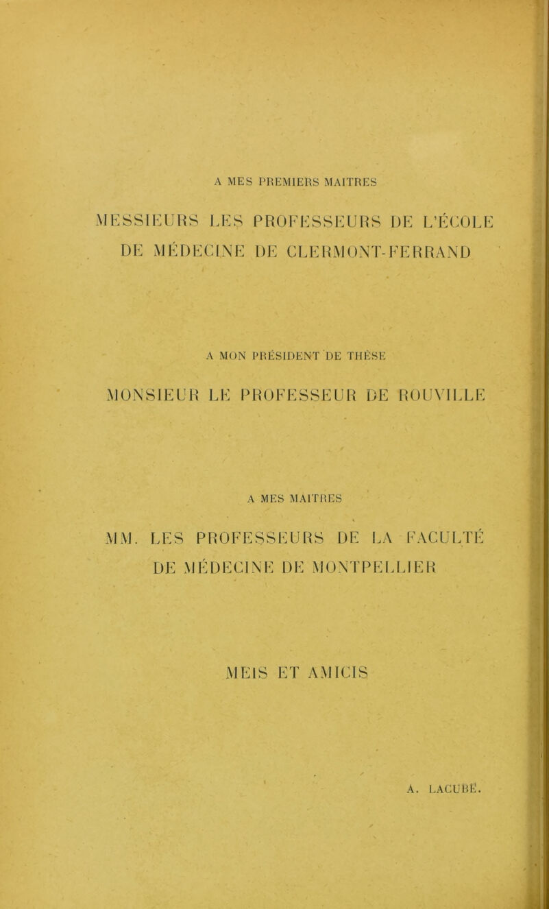 A MES PREMIERS MAITRES MESSIEURS LES PROFESSEURS DE L’ÉCOLE DE MÉDECINE DE CLERMONT-FERRAND A MON PRÉSIDENT DE THÈSE MONSIEUR LE PROFESSEUR DE ROUVILLE A MES MAITRES MM. LES PROFESSEURS DE LA FACULTÉ DE MÉDECINE DE MONTPELLIER ME1S ET AM R IS