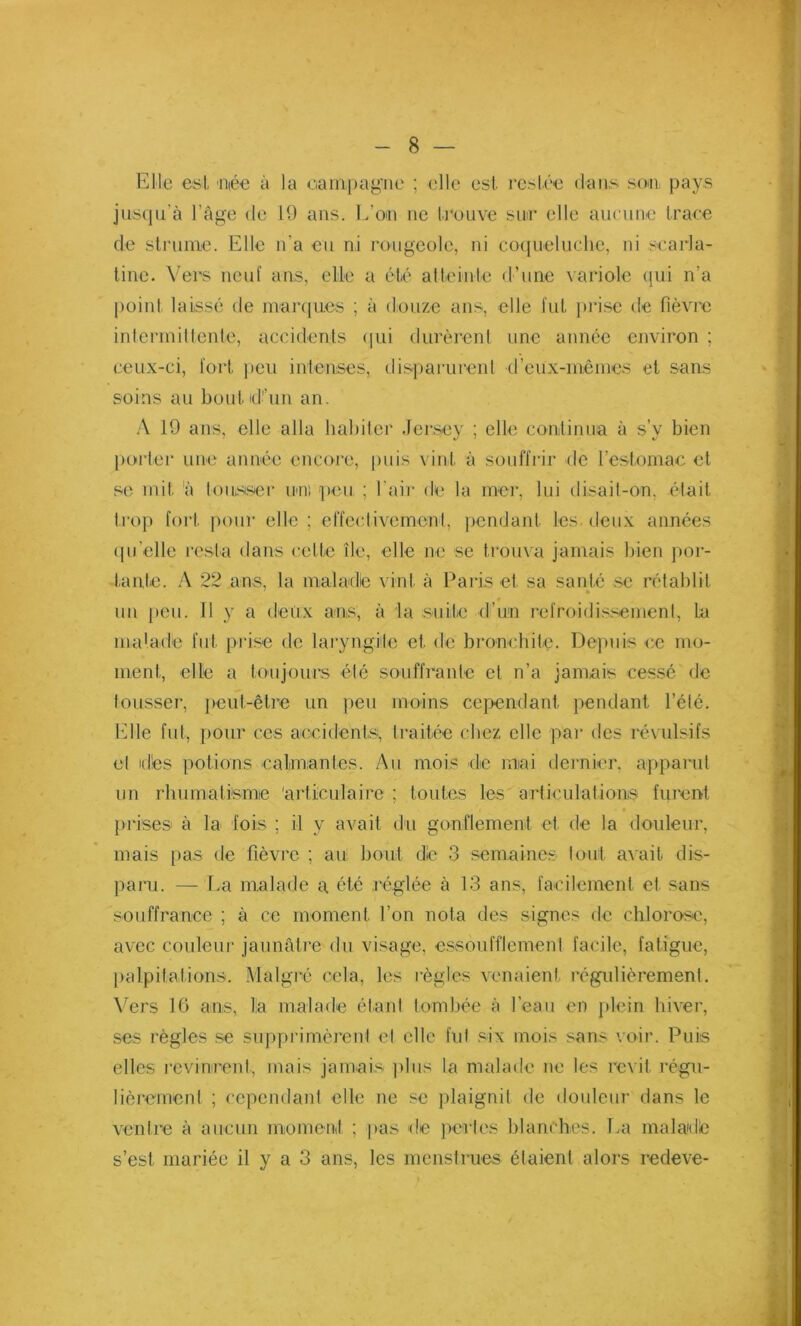 Elle est 'niée à la campagne ; elle est restée dans son pays jusqu'à l’âge de 19 ans. L’on ne trouve sur elle aucune trace de strume. Elle n'a eu ni rougeole, ni coqueluche, ni scarla- tine. Vers neuf ans, elle a été atteinte d’une variole qui n’a point laissé de marques ; à douze ans, elle fut prise de fièvre intermittente, accidents qui durèrent une année environ ; ceux-ci, fort peu intenses, disparurent d’eux-mêmes et sans soins au boulidl’un an. A 19 ans, elle alla habiter Jersey ; elle continua à s’v bien porter une année encore, puis vint à souffrir de l’estomac et se mit à tousser uni peu ; l’air de la mer, lui disait-on, était trop fort pour elle; effectivement, pendant les. deux années qu’elle resta dans cette île, elle ne se trouva jamais bien por- tante. A 22 ans, la maladie vint à Paris et sa santé se rétablit un peu. Il y a deux ans, à la suite d’un refroidissement, la maladie fut prise de laryngite et de bronchite. Depuis ce mo- ment, elle a toujours été souffrante et n’a jamais cessé de tousser, peut-être un peu moins cependant pendant l’été. Elle fut, pour ces accidents, traitée chez elle par des révulsifs el nies potions calmantes. Au mois de mai dernier, apparut un rhumatisme 'articulaire; toutes les articulations furent prises à la fois ; il y avait du gonflement et de la douleur, mais pas de fièvre ; au bout die 3 semaines tout avait dis- paru. — La malade a été réglée à 13 ans, facilement et sans souffrance ; à ce moment l’on nota des signes de chlorose, avec couleur jaunâtre du visage, essoufflement facile, fatigue, palpitations. Malgré cela, les règles venaient régulièremenl. Vers 16 ans, la malade étant tombée à l’eau en plein hiver, ses règles se supprimèrent el elle fut six mois sans voir. Puis elles revinrent, mais jamais plus la malade ne les revit régu- lièrement ; cependant elle ne se plaignit de douleur dans le ventre à aucun moment ; pas de perles blanches. La maladie s’est mariée il y a 3 ans, les menstrues étaient alors redeve-