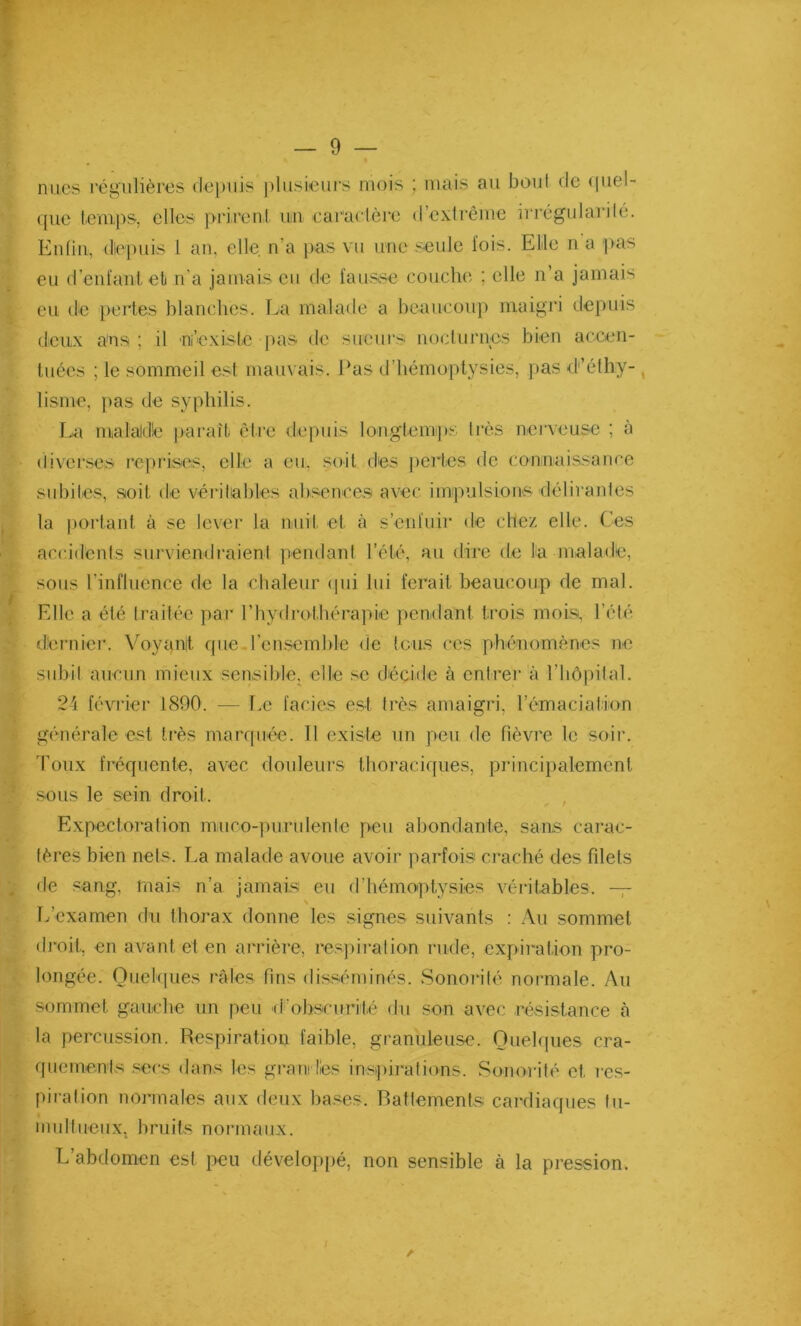 nues régulières depuis plusieurs mois ; mais au bout de puni- que temps, elles prirent un caractère d’extrême irrégularité. Enfin, depuis 1 an, elle n’a pas vu une seule lois. Elle n a pas eu d’enfant et n’a jamais eu de fausse couche ; elle n’a jamais eu de pertes blanches. La malade a beaucoup maigri depuis deux a'ns ; il ni’existc pas de sueurs nocturnes bien accen- tuées ; le sommeil est mauvais. Pas d’hémoptysies, pas d’éthy- lisme, pas de syphilis. La malade paraît être depuis longtemps très nerveuse ; à diverses reprises, elle a eu. soit des pertes de connaissance subites, soit de véritables absences avec impulsions délirantes la portant à se lever la nuit et à s’enfuir de chez elle. Ces accidents surviendraient pendant l’été, au dire de la malade, sous l’influence de la chaleur qui lui ferait beaucoup de mal. Elle a été traitée par l'hydrothérapie pendant trois mois, l’été dernier. Voyant que l’ensemble de tous ces phénomènes ne subit aucun mieux sensible, elle se décide à entrer à l’hôpital. 24 février 1890. — Le faciès est très amaigri, l’émaciation générale est très marquée. 11 existe un peu de fièvre le soir, roux fréquente, avec douleurs thoraciques, principalement sous le sein droit. Expectoration muro-purulente peu abondante, sans carac- tères bien nets. La malade avoue avoir parfois craché des filets de sang, ruais n’a jamais eu d’hémoptysies véritables. — L’examen du thorax donne les signes suivants : Au sommet droit, en avant et en arrière, respiration rude, expiration pro- longée. Quelques râles fins disséminés. Sonorité normale. Au sommet gauche un peu d'obscurité du son avec résistance à la percussion. Respiration faible, granuleuse. Quelques cra- quements secs dans les grandies inspirations. Sonorité et. res- piration normales aux deux bases. Battements cardiaques tu- multueux, bruits normaux. L’abdomen est peu développé, non sensible à la pression.