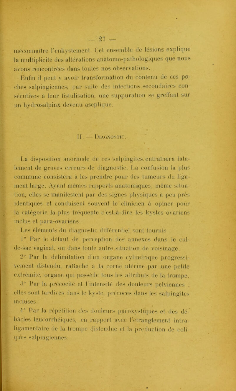 méconnaître Penkystement. ( - et ensemble de lésions explique la multiplicité des altérations anatomo-pathologiques que nous avons rencontrées dans toutes nos observations. Enfin il peut y avoir transformation du contenu de ces po- ches salpingienncs. par suite des infections secondaires con- sécutives à leur fistulisation, une suppuration se greflanl sur un hydrosalpinx devenu aseptique. 11. — Diagnostic. La disposition anormale de ces 'salpingites, entraînera fata- lement de graves erreurs de diagnostic. La confusion la plus commune consistera à les prendre pour des tumeurs du liga- ment large. Ayant memes rapports anatomiques, même situa- tion, elles se manifestent par des signes physiques à peu près identiques et conduisent souvent le clinicien à opiner pour la catégorie la plus fréquente c’est-à-dire les kystes ovariens inclus et para-ovariens. Les éléments du diagnostic différentiel, sont fournis : 1° Par le défaut de perception des annexes dans le cul- de-sac vaginal, ou dans toute autre situation de voisinage. 2° Par la délimitation d'un organe cylindrique progressi- vement distendu, rattaché à la corne utérine par une petite extrémité, organe qui possède tous 1rs attributs de la trompe. 3° Par la précocité et l'intensité des douleurs pelviennes ; elles sont tardives dan- le kyste, précoces dans les salpingites incluses. 4° Par la répétition des douleurs paroxystiques et des dé- bâcles leueorrhéiques, en rapport avec l’étranglement intra- Jigamenlaire de la trompe distendue et la production de coli- que- salpingiennes.