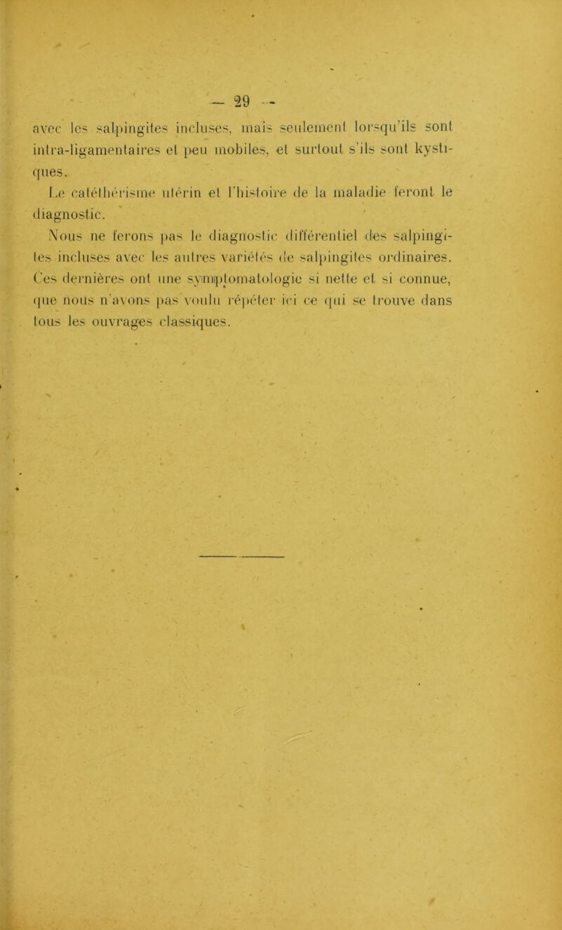 avec les salpingites incluses, mais seulement lorsqu’ils sont intra-ligamentaires et peu mobiles, et surtout s’ils sont kysti- ques. Le catélhérisme utérin et l’histoire de la maladie feront le diagnostic. Nous ne ferons pas le diagnostic différentiel des salpingi- tes incluses avec les autres variétés de salpingites ordinaires. Ces dernières ont une symptomatologie si nette cl si connue, que nous n’avons pas voulu répéter ici ce qui se trouve dans tous les ouvrages classiques.