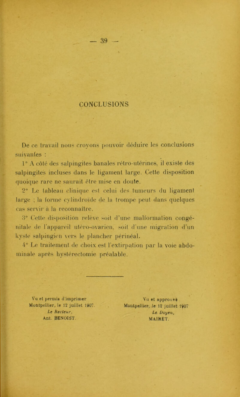 CONCLUSIONS De ce travail nous croyons pouvoir déduire les conclusions suivantes : 1° A côté des salpingites banales rétro-utérines, il existe des salpingites incluses dans le ligament large. Cette disposition quoique rare ne saurait être mise en doute. 2° Le tableau clinique est celui des tumeurs du ligament large ; la forme cylindroïde de la trompe peut dans quelques cas servir à la reconnaître. 3° Cette disposition relève soit d’une malformation congé- nitale de l’appareil uléro-ovarien, soit d’une migration d’un kyste salpingien vers le plancher périnéal. 4° Le traitement de choix est l’extirpation par la voie abdo- minale après hystérectomie préalable. Vu et permis d’imprimer Montpellier, le 12 juillet 1907. Le Recteur, Ant. BENOIST. Vu et approuvé Moatpellier, le 12 juillet 1907 Le Doyen, MAIRET.