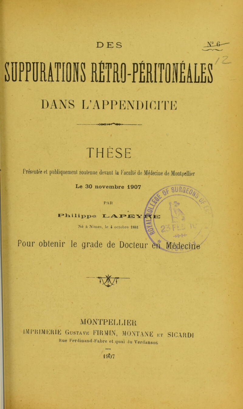 DES SUPPURATIONS DANS L’APPENDICITE THÈSE Présentée et publiquement soutenue devant la Faculté de Médecine de Montpellier Le 30 novembre 1907 SU«3%, PAR « Editai lip>p>e I_ APEY Né à Nimes, le 4 octobre 1881 Pour obtenir le grade de Docteur en Médecine -T^TT MONTPELLIER MI’IUMKRIK Gustave PI R VI IN, MONTANE et SICARDI Eue l,’erdinand-Kabre et quai .lu Verdanson 19ÎJ7