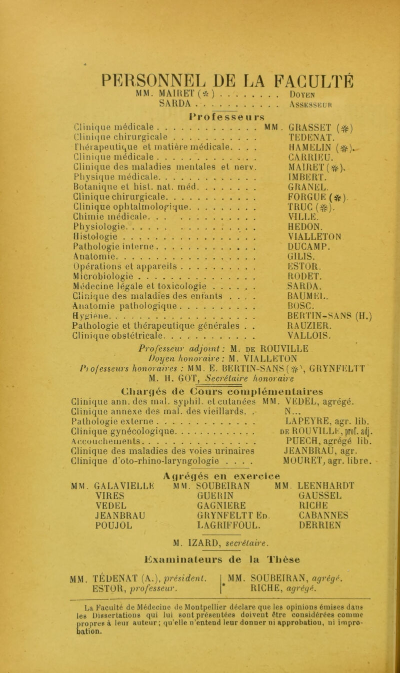 PERSONNEL DE LA FACULTÉ MM. MAIRET (* ) Doyen SAItDA Assesseur Professe u rs Clinique médicale MM. GRASSET (#) Clinique chirurgicale TEDENAT. thérapeutique el matière médicale. . . . HAMELIN (Yé). Clinique médicale CARRIEU. Clinique des maladies mentales et nerv. MAIRET (#•). Physique médicale. . IMBERT. Botanique et hist. nat. méd GRANEL. Clinique chirurgicale FORGUE (#). Clinique ophtalmologique TRUC ($t). Chimie médicale VILLE. Physiologie . HEDON. Histologie . VIALLETON Pathologie interne DUCAMP. Anatomie GILIS. Opérations et appareils ESTOR. Microbiologie RODET. Médecine légale et toxicologie SARDA. Clinique des maladies des enfants .... BAUMEL. Anatomie pathologique BOSC. Hygiène BERTIN-SANS (H.) Pathologie et thérapeutique générales . . RAUZIER. Clinique obstétricale VALLOIS. Professeur adjoint: M. de ROUVILLE Doyen honoraire: M. VIALLETON P) ofesseurs honoraires : MM. E. BERTIN-SANS (^\ GRYNFELIT M. H. GOT, Secrétaire honoraire Chargés de Cours complémentaires Clinique ann. des mal. syphi 1. et cutanées MM. VEDEL, agrégé. Clinique annexe des mal. des vieillards. . N... Pathologie externe LAPEYRE, agr. lib. Clinique gynécologique de ROUVILLE, prof. adj. Accouchements PUECH, agrégé lib. Clinique des maladies des voies urinaires JEANBRAU, agr. Clinique d’oto-rhino-laryngologie .... MOURET, agr. libre. Agrégés en exercice MM. GALAVIELLK M M. SOUBE1RAN MM. LEENHARDT VIRES GUERIN GAUSSEE VEDEL GAGNIERE RICHE JEANBRAU GRYNFELTTEn. CABANNES POUJOL LAGRIFFOUL. DERRIEN M. IZARD, secrétaire. Examinateurs de la Thèse MM. TÉDENAT (A.), président. MM. SOUBEIRAN, agrégé. ESTOR, professeur. * RICHE, agrégé. La Faculté de Médecine de Montpellier déclare que les opinions émises dans les Dissertations qui lui sont présentées doivent être considérées comme propres à leur auteur; qu’elle n’entend leur donner ni approbation, ni impro- bation.