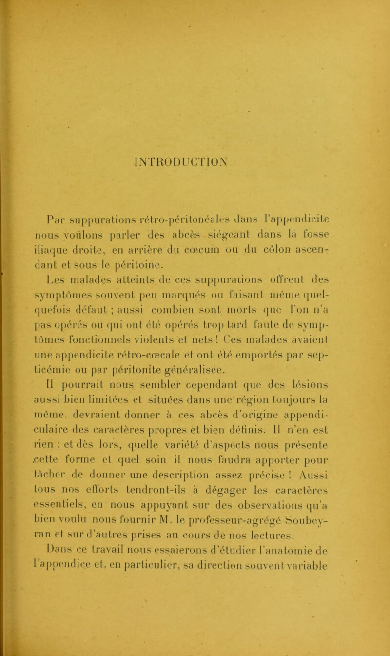 INTRODUCTION Par suppurations rétro-péritonéales dans l’appendicite nous voulons parler des abcès -siégeant dans la fosse iliaque droite, en arrière du cæcum ou du côlon ascen- dant et sous le péritoine. Les malades atteints de ces suppurations offrent des symptômes souvent peu marqués ou faisant même quel- quefois défaut ; aussi combien sont morts que l’on n’a pas opérés ou qui ont été opérés trop tard faute de symp- tômes fonctionnels violents et nets! Ces malades avaient une appendicite rétro-cœcale et ont été emportés par sep- ticémie ou par péritonite généralisée. Il pourrait nous sembler cependant que des lésions aussi bien limitées et situées dans une/région toujours la même, devraient donner à ces abcès d’origine appendi- culaire des caractères propres et bien définis. 11 n’en est rien ; et dès lors, quelle variété d’aspects nous présente .cette forme et quel soin il nous faudra-apporter pour tâcher de donner une description assez précise ! Aussi tous nos efforts tendront-ils à dégager les caractères essentiels, en nous appuyant sur des observations qu’a bien voulu nous fournir M. le professeur-agrégé Soubey- ran et sur d’autres prises au cours de nos lectures. Dans ce travail nous essaierons d’étudier l’anatomie de ! appendice et, en particulier, sa direction souvent variable