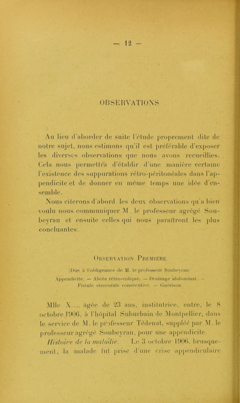 OBSERVATIONS Au lieu d’aborder de suite l’élude proprement dite de notre sujet, nous estimons qu’il est préférable d’exposer les diverses observations que nous avons recueillies. Cela nous permettra d’élablir d’une manière certaine l’existence des suppurations rétro-péritonéales dans l’ap- pendicite et de donner en même temps une idée d’en- semble. Nous citerons d’abord les deux observations qu’a bien voulu nous communiquer M . le professeur agrégé Sou- beyran et ensuite celles qui nous paraîtront les plus concluantes. 0 B S E R VA TI ON P R E M 1ÈRE (Due à l’obligeance de M. le professeur Soubeyran Appendicite. — Abcès rétro-colique. — Drainage abdominal. — Fistule stercorale consécutive. — Guérison Mlle X..., âgée de 23 ans, institutrice, entre, le S octobre 1906, à l’hôpital Suburbain de Montpellier, dans le service de M. le professeur Tédenal, suppléé par M. le professeur agrégé Soubeyran, pour une appendicite. Histoire de la maladie. Le 3 octobre 1906, brusque- ment, la malade lut prise d’une crise appendiculaire