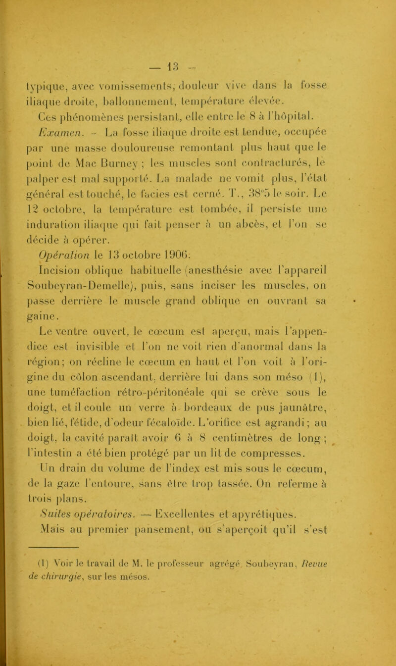 typique, avec vomissements, douleur vive dans la fosse iliaque droite, ballonnement, température élevée. Ces phénomènes persistant, elle entre le 8 à 1 hôpital. Examen. - La fosse iliaque droite est tendue, occupée par une masse douloureuse remontant plus haut que le point de Mac Burney ; les muscles sont contracturés, h* palper est mal supporté. La malade ne vomit plus, l’état général est touché, le faciès est cerné. T., 38°5 le soir. Le 12 octobre, la température est tombée, il persiste une induration iliaque qui fait penser à un abcès, et l’on se décide à opérer. Opération le 13 octobre 1900. Incision oblique habituelle (anesthésie avec l’appareil Soubeyran-Demelle), puis, sans inciser les muscles, on passe derrière le muscle grand oblique en ouvrant sa gaine. Le ventre ouvert, le cæcum est aperçu, mais l’appen- dice est invisible et l’on ne voit rien d’anormal dans la région; on récline le cæcum en haut et l’on voit à l’ori- gine du côlon ascendant, derrière lui dans son méso i l), une tuméfaction rétro-péritonéale qui se crève sous le doigt, et il coule un verre à bordeaux de pus jaunâtre, bien lié, fétide, d’odeur fécaloïde. L’orifice est agrandi ; au doigt, la cavité parait avoir b à 8 centimètres de long; l’intestin a été bien protégé par un lit de compresses. Un drain du volume de l’index est mis sous le cæcum, de la gaze l’entoure, sans être trop tassée. On referme à trois plans. Suites opératoires. — Excellentes et apyrétiques. Mais au premier pansement, ou s’aperçoit qu’il s’est (1) Voir le travail de M. le professeur agrégé Soubeyran, Revue de chirurgie, sur les mésos.