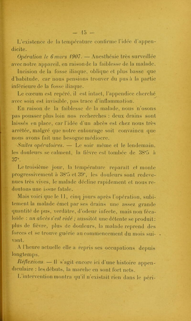 L’existence de la température confirme l’idée d’appen- dicite. Opération le 6 mars 1907. —Anesthésie très surveillée avec notre appareil, en raison de la faiblesse de la malade. Incision de la fosse iliaque, oblique et plus basse que d’habitude, car nous pensions trouver du pus à la partie inférieure de la fosse iliaque. Le cæcum est repéré, il est intact, l’appendice cherché avec soin est invisible, pas trace d’inflammation. En raison de la faiblesse de la malade, nous n’osons pas pousser plus loin nos recherches : deux drains sont laissés en place, car l'idée d’un abcès est chez nous très arrêtée, malgré que notre entourage soit convaincu que nous avons fait une besogne médiocre. Suites opératoires. — Le soir même et le lendemain, les douleurs se calment, la lièvre est tombée de 38°5 à 37°. Le troisième jour, la température reparaît ('I monte progressivement à 38°5 et 39°, les douleurs sont redeve- nues très vives, le malade décline rapidement et nous re- doutons une issue fatale. Mais voici que le 11, cinq jours après l’opération, subi- tement la malade émet par ses drains une assez grande quantité de pus, verdâtre, d’odeur infecte, mais non féca- loïde : un abcès s'est vidé ; aussitôt une détente se produit: plus de fièvre, plus de douleurs, la malade reprend des forces cl se trouve guérie au commencement du mois sui- » vant. « A l’heure actuelle elle a repris ses occupations depuis longtemps. Réflexions. — il s’agit encore ici d’une histoire appen- diculaire : les débuts, la marche en sont fort nets. L’intervention montra qu’il n’existait rien dans le péri-