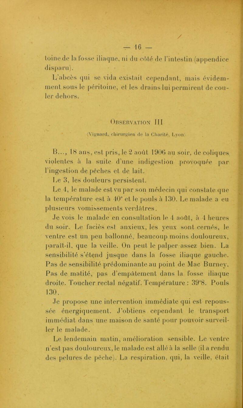 toinede la lusse iliaque, ni du côté de l'intestin (appendice disparu). L'abcès qui se vida existait cependant, mais évidem- ment sous le péritoine, el les drains lui permirent de cou- ler dehors. Observation III (Vignard, chirurgien <tc la Charité, Lyon B..., 18 ans, est pris, le 2 août 1906 au soir, de coliques violentes à la suite d une indigestion provoquée par l’ingestion dépêchés et de lait. Le 3, les douleurs persistent. Le 4, le malade est vu par son médecin qui constate que la température est à 40° et le pouls à 130. Le malade a eu plusieurs vomissements verdâtres. Je vois le malade en consultation le 4 août, à 1 heures du soir. Le faciès est anxieux, les yeux sont cernés, le ventre est un peu ballonné, beaucoup moins douloureux, paraît-il, que la veille. On peut le palper assez bien. La sensibilité s’étend jusque dans la fosse iliaque gauche. Pas de sensibilité prédominante au point de Mac Burney. Pas de matité, pas d’empâtement dans la fosse iliaque droite. Toucher rectal négatif. Température : 39ü8. Pouls 130. Je propose une intervention immédiate qui est repous- sée énergiquement. J’obtiens cependant le transport immédiat dans une maison de santé pour pouvoir surveil- ler le malade. Le lendemain matin, amélioration sensible. Le ventre n’est pas douloureux, le malade est allé à la selle (il a rendu des pelures de pêche). La respiration, qui, la veille, était