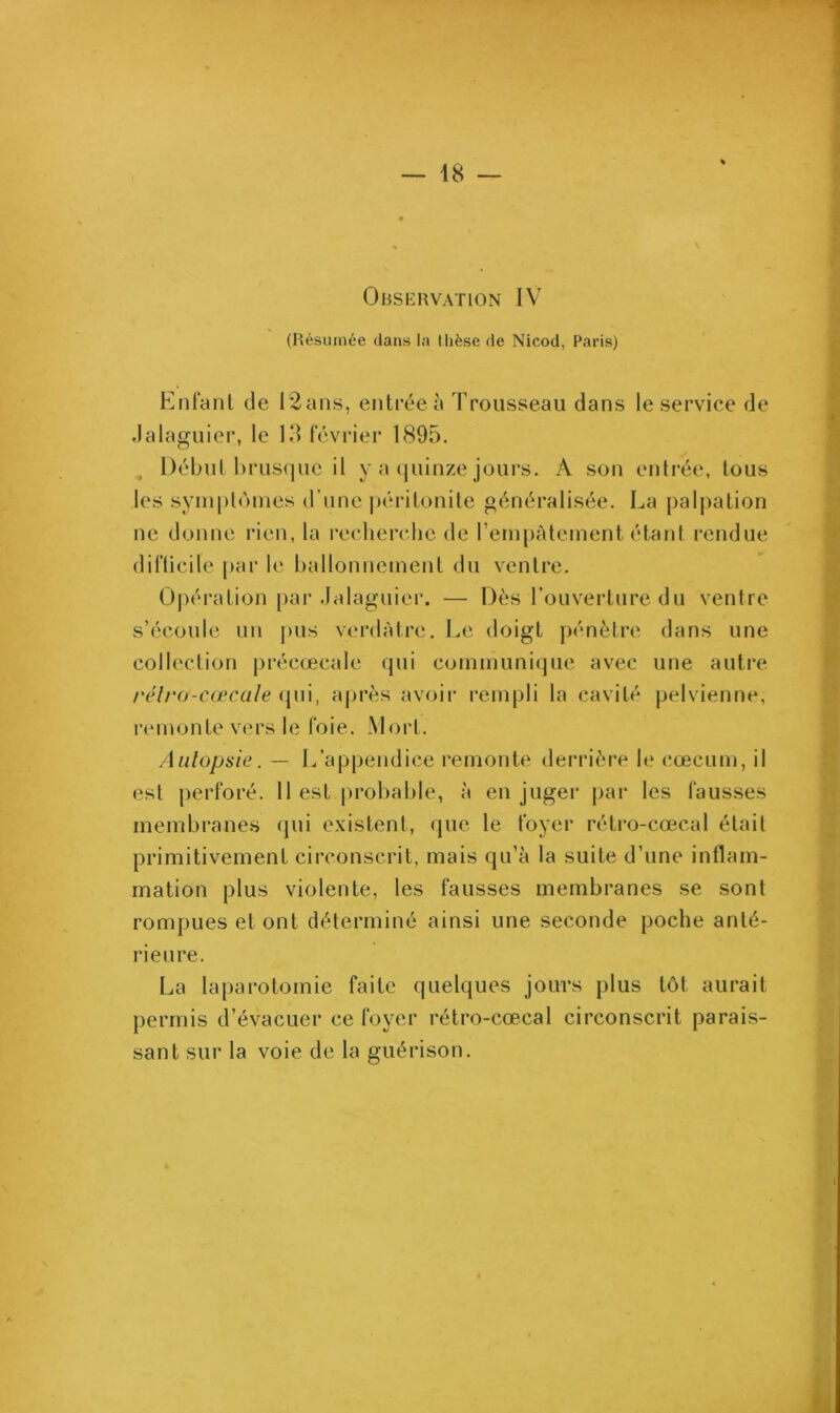 Observation IV (Résumée dans la thèse de Nicod, Paris) Enfant de 12ans, entrée à Trousseau dans le service de Jalaguier, le 13 février 1895. Début brusque il y a quinze jours. Â son entrée, tous les symptômes d'une péritonite généralisée. La palpation ne donne rien, la recherche de l’empâtement étant rendue difficile par le ballonnement du ventre. Opération par Jalaguier. — Dès l’ouverture du ventre s’écoule un pus verdâtre. Le doigt pénètre dans une collection précœcale qui communique avec une autre rélrü-cœcale qui, après avoir rempli la cavité pelvienne, re n i on Le ve rs 1 e fo i e. M o r t. Autopsie. — L’appendice remonte derrière le cæcum, il est perforé. Il est probable, à en juger par les fausses membranes qui existent, que le foyer rétro-cœcal était primitivement circonscrit, mais qu’à la suite d’une inflam- mation plus violente, les fausses membranes se sont rompues et ont déterminé ainsi une seconde poche anté- rieure. La laparotomie faite quelques jours plus tôt aurait permis d’évacuer ce foyer rétro-cœcal circonscrit parais- sant sur la voie de la guérison.