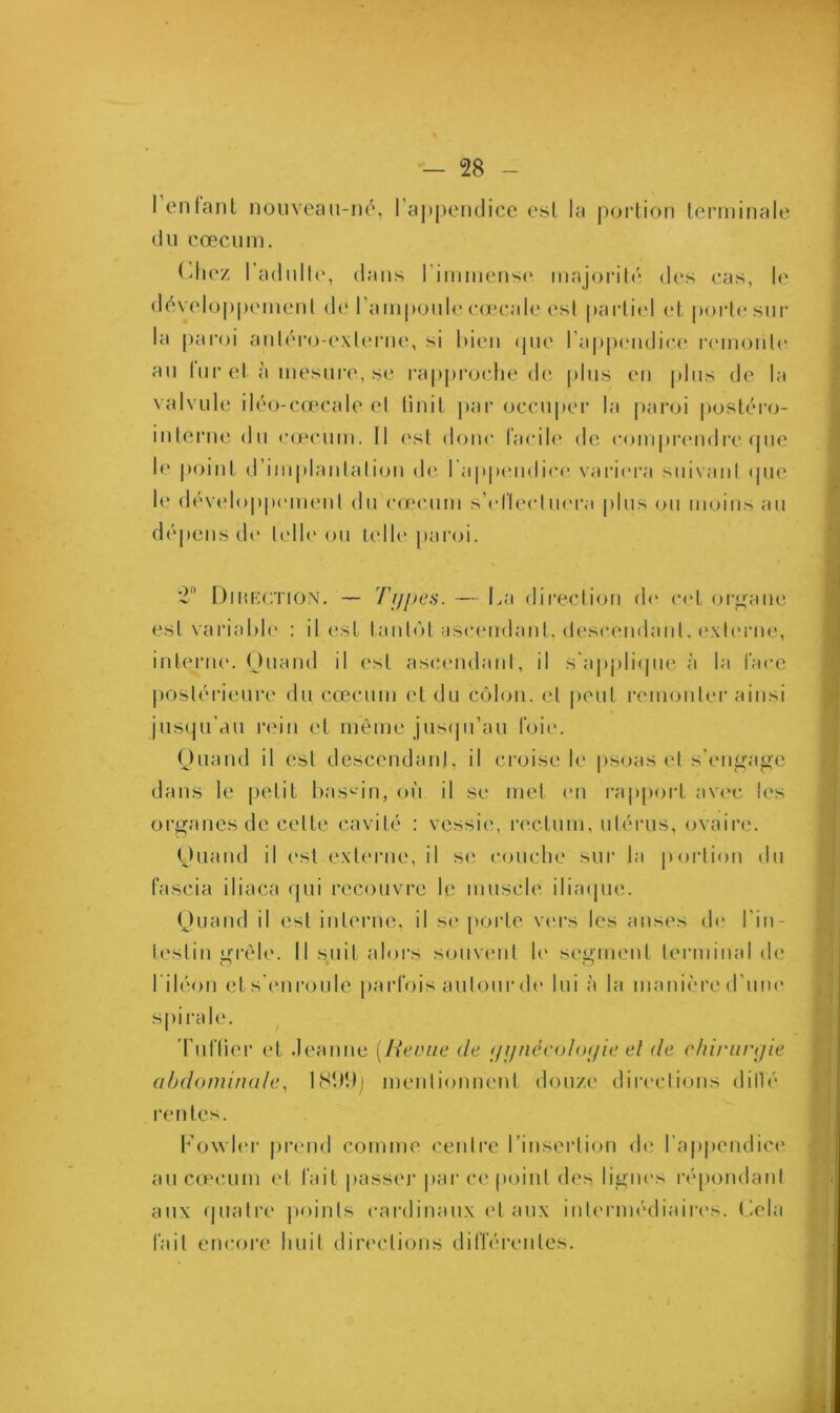 1 entant nouveau-né, l'appendice est la portion terminale du cæcum. Chez 1 adulte, dans l’immense, majorité des cas, le développement de l’ampoule eœcale est partiel et porte sur la paroi antéro-exlerne, si bien que l’appendice remonte au lur et à mesure, se rapproche de plus en plus de la valvule iléo-cœcale et finit par occuper la paroi postéro- interne du cæcum. Il est doue facile de comprendre que le point d’implantation de I appendice variera suivant que le développement du cæcum s'effectuera plus ou moins au dépens de telle ou telle paroi. 2 Dîmection. — Types. — La direction de cet organe est variable : il est tantôt ascendant, descendant, externe, interne. Quand il est ascendant, il s'applique à la face postérieure du cæcum et du côlon, et peut remonter ainsi jusqu’au rein et même jusqu'au foie. Quand il est descendant, il croise le psoas et s'engage dans le petit bassin, on il se met en rapport avec les organes de cette cavité : vessie, rectum, utérus, ovaire. Quand il est externe, il se couche sur la portion du fascia iliaca qui recouvre le muscle iliaque. Quand il est interne, il se porte vers les anses de l'in- testin grêle. Il suit alors souvent le segment terminal de l'iléon et s'enroule parfois autour de lui à la manière d'un<* spirale. Tuilier et Jeanne (lievue de yynécoloyie et de chirurgie abdominale, 1899) mentionnent douze directions diffé rentes. Fowler prend comme centre l’insertion de l’appendice au cæcum et fait passer par ce point des lignes répondant aux quatre points cardinaux et aux intermédiaires. Cela fait encore huit directions différentes.