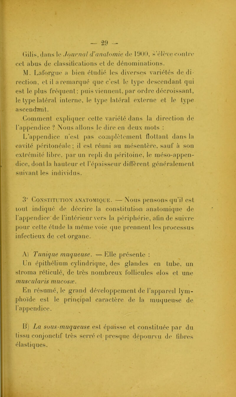 Cilis, (Uins le Journal d'anatomie de 1900, s’élève contre cel M. Laforgue a bien étudié les diverses variétés de di- rection, et il a remarqué que c’est le type descendant qui est le plus fréquent; puis viennent, par ordre décroissant, le type latéral interne, le type latéral externe et le type ascendant. Comment expliquer cette variété dans la direction de l’appendice ? Nous allons le dire en deux mots ; L’appendice n’est pas complètement flottant dans la cavité péritonéale ; il est réuni au mésentère, sauf à son extrémité libre, par un repli du péritoine, le méso-appen- dice, dont la hauteur et l’épaisseur diffèrent généralement suivant les individus. 3° Constitution anatomique. — Nous pensons qu’il est tout indiqué de décrire la constitution anatomique de l’appendice de l’intérieur vers la périphérie, afin de suivre pour cette étude la même voie que prennent les processus infectieux de cet organe. A) Tunique muqueuse. — lu 1 le présente : Un épithélium cylindrique, des glandes en tube, un stroma réticulé, de très nombreux follicules elos et une mascularis mucosæ. En résumé, le grand développement de l’appareil lym- phoïde est le principal caractère de la muqueuse de l’appendice. B) La sous-muqueuse est épaisse et constituée par du tissu conjonctif très serré et presque dépourvu de libres élastiques.