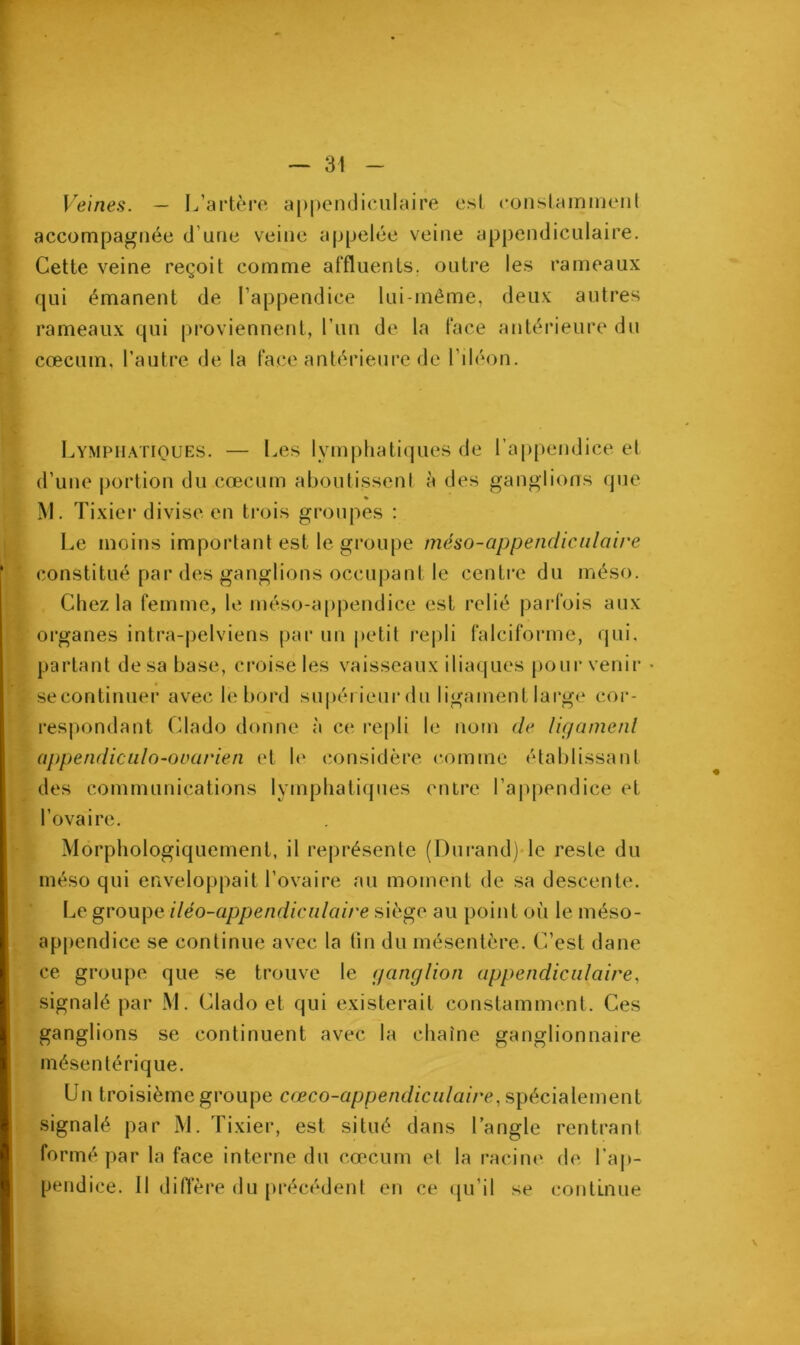 Veines. — L’artère appendiculaire est constamment accompagnée d’une veine appelée veine appendiculaire. Cette veine reçoit comme affluents, outre les rameaux qui émanent de l’appendice lui-même, deux autres rameaux qui proviennent, l’un de la face antérieure du cæcum, l’autre de la face antérieure de l’iléon. Lymphatiques. — Les lymphatiques de l’appendice et d’une portion du cæcum aboutissent à des ganglions que % M. Tixier divise en trois groupes : Le moins important est le groupe méso-appendiculaire constitué par des ganglions occupant le centre du méso. Chez la femme, le méso-appendice est relié parfois aux organes intra-pelviens par un petit repli falciforme, qui, partant de sa base, croise les vaisseaux iliaques pour venir • secontinuer avec le bord supérieur du ligament large cor- respondant Clado donne à ce repli le nom de ligament appendiculo-ouarien et le considère comme établissant des communications lymphatiques entre l’appendice et l’ovaire. Morphologiquement, il représente (Durand) le reste du méso qui enveloppait l’ovaire au moment de sa descente. Le groupe iléo-appendiculaire siège au point où le méso- appendice se continue avec la tin du mésentère. C’est dane ce groupe que se trouve le ganglion appendiculaire, signalé par M. Clado et qui existerait constamment. Ces ganglions se continuent avec la chaîne ganglionnaire mésentérique. Un troisième groupe cœco-appendiculaire, spécialement signalé par M. Tixier1, est situé dans l’angle rentrant formé par la face interne du cæcum et la racine de l’ap- pendice. Il diffère du précédent en ce qu’il se continue V