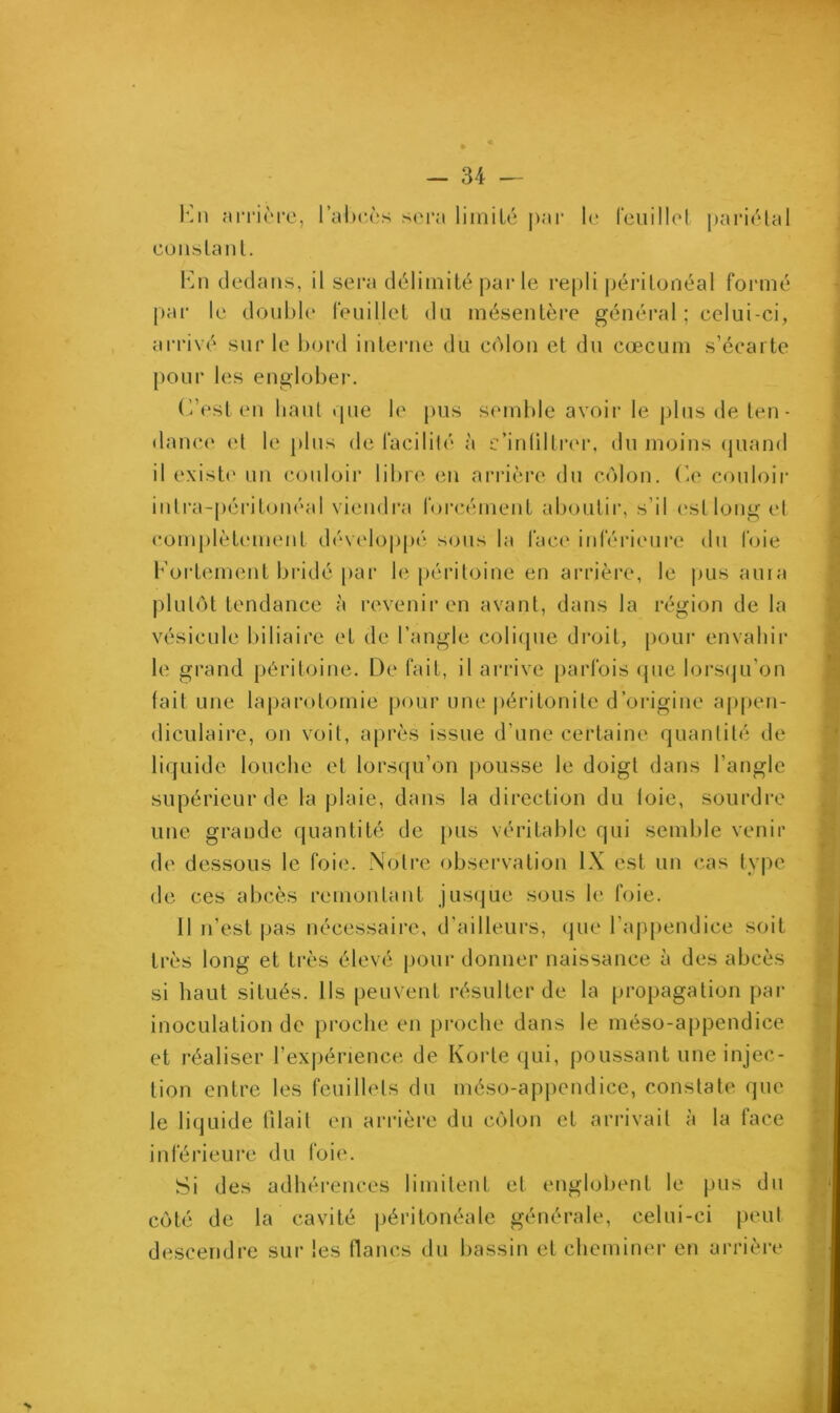 En arrière, l’abcès sera limité par le feuillet pariétal constant. En dedans, il sera délimité par le repli péritonéal formé par le double feuillet du mésentère général ; celui-ci, arrivé sur le bord interne du côlon et du cæcum s’écarte pour les englober. C’est en haut «pie le pus semble avoir le plus de ten • dance et le plus de facilité à e’inültrer, du moins quand il existe un couloir libre en arrière du côlon. Ce couloir intra-péritonéal viendra forcément aboutir, s’il est long et complètement développé sous la face inférieure du foie Fortement bridé par le péritoine en arrière, le pus aura plutôt tendance à revenir en avant, dans la région de la vésicule biliaire et de l’angle colique droit, pour envahir le grand péritoine. De fait, il arrive parfois que lorsqu’on (ait une laparotomie pour une péritonite d’origine appen- diculaire, on voit, après issue d’une certaine quantité de liquide louche et lorsqu’on pousse le doigt dans l’angle supérieur de la plaie, dans la direction du (oie, sourdre une grande quantité de pus véritable qui semble venir de dessous le foie. Notre observation IX est un cas type de ces abcès remontant jusque sous le foie. Il n’est pas nécessaire, d’ailleurs, que l’appendice soit très long et très élevé pour donner naissance à des abcès si haut situés. Ils peuvent résulter de la propagation par inoculation de proche en proche dans le méso-appendice et réaliser l’expérience de Korte qui, poussant une injec- tion entre les feuillets du méso-appendice, constate que le liquide tilail en arrière du côlon et arrivait à la face inférieure du foie. Si des adhérences limitent et englobent le pus du côté de la cavité péritonéale générale, celui-ci peut descendre sur les flancs du bassin et cheminer en arrière