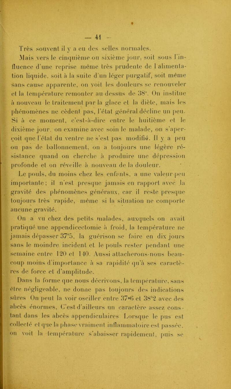 Très souvent il y a eu des selles normales. Mais vers le cinquième ou sixième jour, soit sous 1 in- fluence d'une reprise même très prudente de 1 alimenta- tion liquide, soit à la suite d’un léger purgatif, soit même sans cause apparente, on voit les douleurs se renouveler et la température remonter au-dessus de 38°. On institue à nouveau le traitement par la glace et la diète, mais les phénomènes ne cèdenl pas, l’état général décline un peu. Si à ce moment, c’est-à-dire entre le huitième et le dixième jour, on examine avec soin le malade, on s’aper- çoit que l’état du ventre ne s’est pas modifié. Il y a peu ou pas de ballonnement, on a toujours une légère ré- sistance quand on cherche à produire une dépression profonde et on réveille à nouveau de la douleur. Le pouls, du moins chez les enfants, a une valeur peu importante; il n’est presque jamais en rapport avec la gravité des phénomènes généraux, car il reste presque toujours très rapide, même si la situation ne comporte aucune gravité. On a vu chez des petits malades, auxquels on avait pratiqué une appendicectomie à froid, la température ne jamais dépasser 37°5, la guérison se faire en dix jours sans le moindre incident et le pouls rester pendant une semaine entre 120 et MO. Aussi attacherons-nous beau- coup moins d’importance à sa rapidité qu’à ses caractè- res de force et d’amplitude. Dans la forme (pic nous décrivons, la température, sans être négligeable, ne donne pas toujours des indications sûres On peut la voir osciller entre 37°(‘> et 38“2 avec des abcès énormes, C’est d’ailleurs un caractère assez cons- tant dans les abcès appendiculaires Lorsque le pus est collecté et que la phase vraiment inflammatoire est passée, on voit la température s’abaisser rapidement, puis se