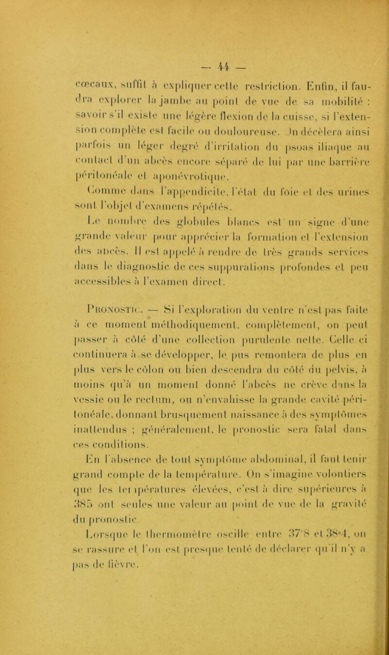 cœcaux, suffit à expliquer cette restriction. Enfin, il fau- dra explorer la jambe au point de vue de sa mobilité : savoirs il existe une légère flexion de la cuisse, si l’exten- sion complète est facile ou douloureuse. Jn décèlera ainsi parfois un léger degré d’irritation du psoas iliaque au contact d un abcès encore séparé de lui par une barrière péritonéale et aponévrotique. fournie dans l’appendicite, l étal du foie et des urines sont 1 objet d examens répétés. Ee nombre des globules blancs est un signe d’une grande valeur pour apprécier la formation et l’extension des ahcès. Il est appelé à rendre de très grands services dans le diagnostic de ces suppurations profondes et peu accessibles à l’examen direct. Pronostic. — Si l’exploration du ventre n’est pas faite à ce moment méthodiquement, complètement, on peut passer à côté d’une collection purulente nette. Celle ci continuera à se développer, le pus remontera de plus en plus vers le côlon ou bien descendra du côté du pelvis, à moins qu’à un moment donné l’abcès ne crève dans la vessie ou le rectum, ou n’envahisse la grande cavité péri- tonéale, donnant brusquement naissance à des symptômes inattendus ; généralement, le pronostic sera fatal dans ces conditions. En l’absence de tout symptôme abdominal, il faut tenir grand compte de la température. On s’imagine volontiers que les lei ipéralures élevées, c'est à dire supérieures à 385 ont seules une valeur au point de vue de la gravité du pronostic. Lorsque le thermomètre oscille entre 37*8 et 38°4, on se rassure et l’on est presque tenté de déclarer qu il n’y a pas de lièvre.