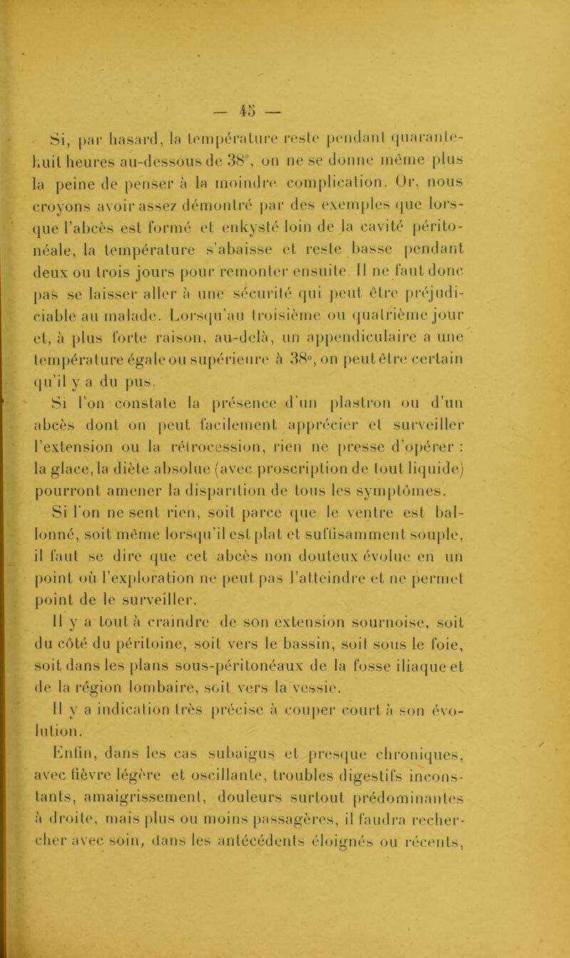 Si, par hasard, la température reste pendant quarante- huit heures au-dessous de 38°, on ne se donne même plus la peine de penser à la moindre complication. Or. nous croyons avoir assez démontré par des exemples que lors- que l’abcès est formé et enkysté loin de la cavité périto- néale, la température s’abaisse et reste basse pendant deux ou trois jours pour remonter ensuite. Il ne faut donc pas se laisser aller à une sécurité qui peut être préjudi- ciable au malade. Lorsqu'au troisième ou quatrième jour et, à plus forte raison, au-delà, un appendiculaire a une température égale ou supérieure à 38°, on peutêtre certain qu’il y a du pus. Si l’on constate la présence d’un plastron ou d’un abcès dont on peut facilement apprécier et surveiller l’extension ou la rétrocession, rien ne presse d’opérer : la glace, la diète absolue (avec proscription de tout liquide) pourront amener la disparition de tous les symptômes. Si l’on ne sent rien, soit parce que le ventre est lia 1 - Ionné, soit même lorsqu'il est plat et suftisamment souple, il faut se dire que cet abcès non douteux évolue en un point où l’exploration ne peut pas l’atteindre et ne permet point de le surveiller. Il y a tout à craindre de son extension sournoise, soit */ du côté du péritoine, soit vers le bassin, soit sous le foie, soit dans les plans sous-péritonéaux de la fosse iliaque et de la région lombaire, soit vers la vessie. Il y a indication très précise à couper court à son évo- lution. Enfin, dans les cas subaigus et presque chroniques, avec fièvre légère et oscillante, troubles digestifs incons- tants, amaigrissement, douleurs surtout prédominantes à droite, mais plus ou moins passagères, il faudra recher- cher avec soin, dans les antécédents éloignés ou récents,