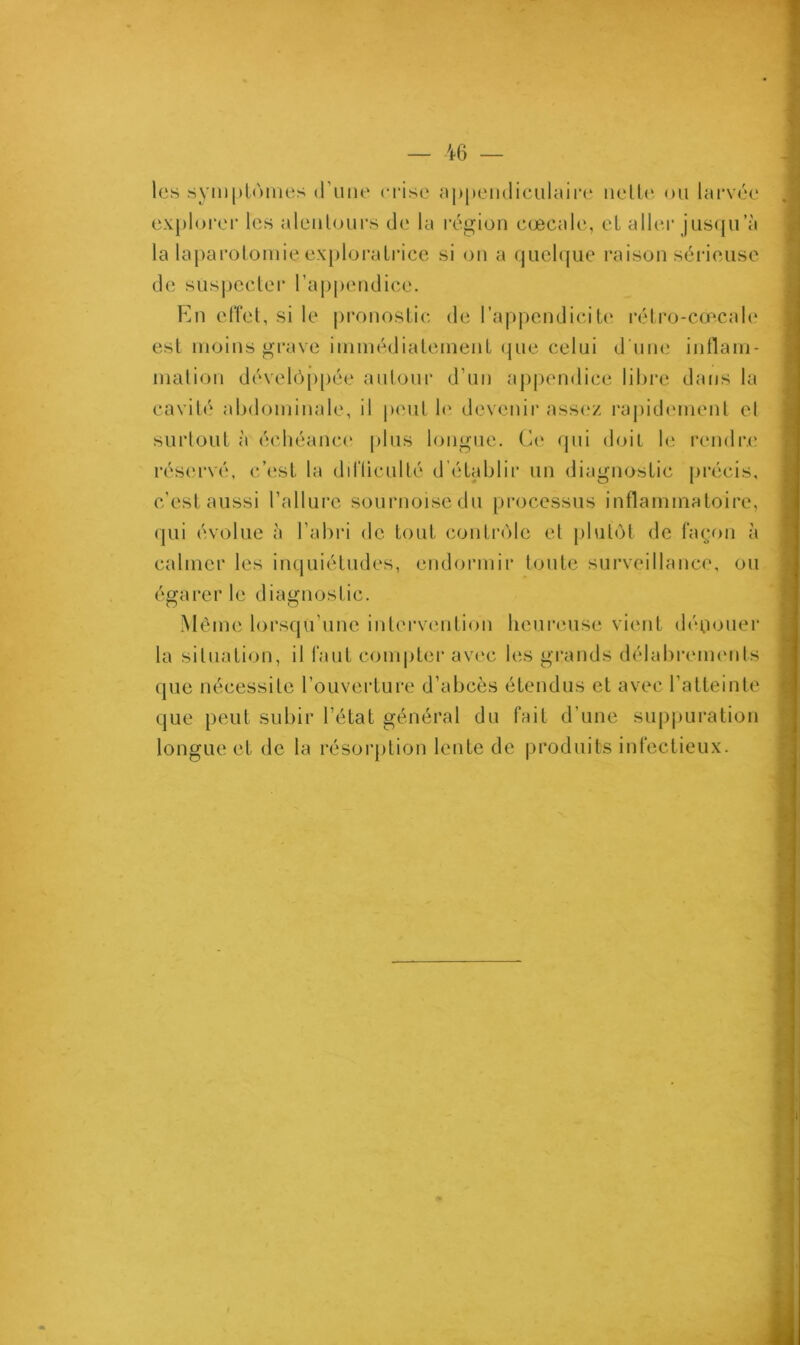 les symptômes d’une crise appendiculaire nette ou larvée explorer les alentours de la région cœcale, et aller jusqu a la laparotomie exploratrice si on a quelque raison sérieuse de suspecter l'appendice. En effet, si le pronostic de l’appendicite rétro-cœcale est moins grave immédiatement que celui d une inflam- mation développée autour d’un appendice libre dans la cavité abdominale, il peut le devenir assez rapidement et surtout à échéance plus longue. Ce qui doit le rendre réservé, c’est la diHiculté d établir un diagnostic précis, c'est aussi l’allure sournoise du processus inflammatoire, qui évolue à l’abri de tout contrôle et plutôt de façon à calmer les inquiétudes, endormir toute surveillance, ou égarer le diagnostic. Même lorsqu’une intervention heureuse vient dénouer la situation, il faut compter avec les grands délabrements que nécessite l’ouverture d’abcès étendus et avec l’atteinte que peut subir l’état général du fait d’une suppuration longue et de la résorption lente de produits infectieux.