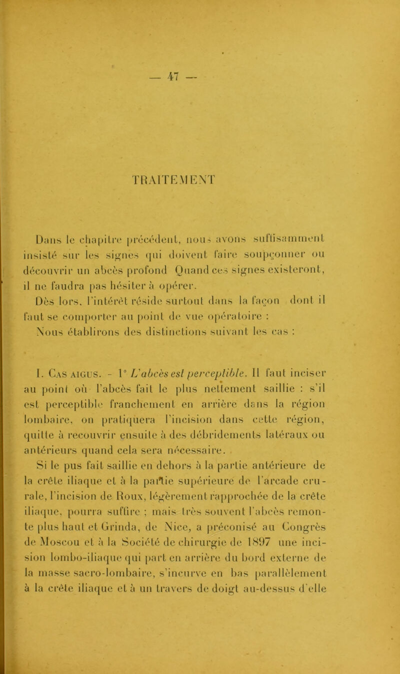 TRAITEMENT Dans le chapitre précédent, nous avons sullisamment insisté sur les signés qui doivent faire soupçonner ou découvrir un abcès profond Quand ces signes existeront, il ne faudra pas hésitera opérer. Dès lors, l’intérêt réside surtout dans la façon dont il faut se comporter au point de vue opératoire : Nous établirons des distinctions suivant les cas : I. Cas aigus. - 10 L'abcès est perceptible. Il faut inciser au point où l’abcès fait le plus nettement saillie : s’il est perceptible franchement en arrière dans la région lombaire, on pratiquera l'incision dans cette région, quille à recouvrir ensuite à des débridements latéraux ou antérieurs quand cela sera nécessaire. Si le pus fait saillie en dehors à la partie antérieure de la crête iliaque et à la partie supérieure de l’arcade cru- rale, l’incision de Roux, légèrement rapprochée de la crête iliaque, pourra suflire ; mais très souvent l'abcès remon- te plus haut et Grinda, de Nice, a préconisé au Congrès de Moscou et à la Société de chirurgie de 1897 une inci- sion lombo-iliaque qui part en arrière du bord externe de la masse sacro-lombaire, s’incurve en bas parallèlement à la crête iliaque et à un travers de doigt au-dessus d'elle