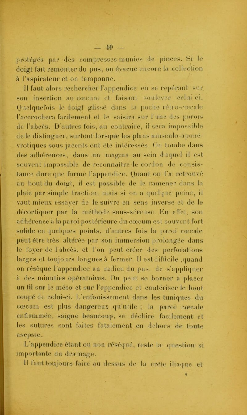 protégés par dos compresses munies de pinces. Si le doigt fait remonter du pus, on évacue encore la collection à l’aspirateur et on tamponne. 11 faut alors rechercher l’appendice on so repérant sur. son insertion au cæcum et faisant soulever celui-ci. Quelquefois le doigt glissé dans la poche rétro-crecalc l’acerochera facilement et le saisira sur l’une dos parois de l’abcès. D’autres fois, au contraire, il sera impossible de le distinguer, surtout lorsque les plans museulo-aponé- vrotiques sous jacents ont été intéressés. On tombe dans des adhérences, dans un magma au sein duquel il est souvent impossible de reconnaître le cordon de consis- tance dure que forme l’appendice. Quant on l’a retrouvé au bout du doigt, il est possible de le ramener dans la plaie par simple traction, mais si on a quelque peine, il vaut mieux essayer de le suivre en sens inverse et de le V décortiquer par la méthode sous-séreuse. En effet, son adhérence à la paroi postérieure du cæcum est souvent fort solide en quelques points, d’autres fois la paroi cœcale peut être très altérée par son immersion prolongée dans le foyer de l’abcès, et l’on peut créer des perfora fions larges et toujours longues à fermer. Il est difficile ,quand on résèque l’appendice au milieu du pus, de s’appliquer à des minuties opératoires. On peut se borner à pfacer un (il sur le méso et sur l’appendice et cautériser le bout coupé de celui-ci. L’enfouissement dans les tuniques du cæcum est plus dangereux qu’utile ; la paroi cœcale enflammée, saigne beaucoup, se déchire facilement et les sutures sont faites fatalement en dehors de toute asepsie. L’appendice étant ou non réséqué, reste la question si importante du drainage. Il faut toujours laire au 'dessus de la crête iliaque et 4