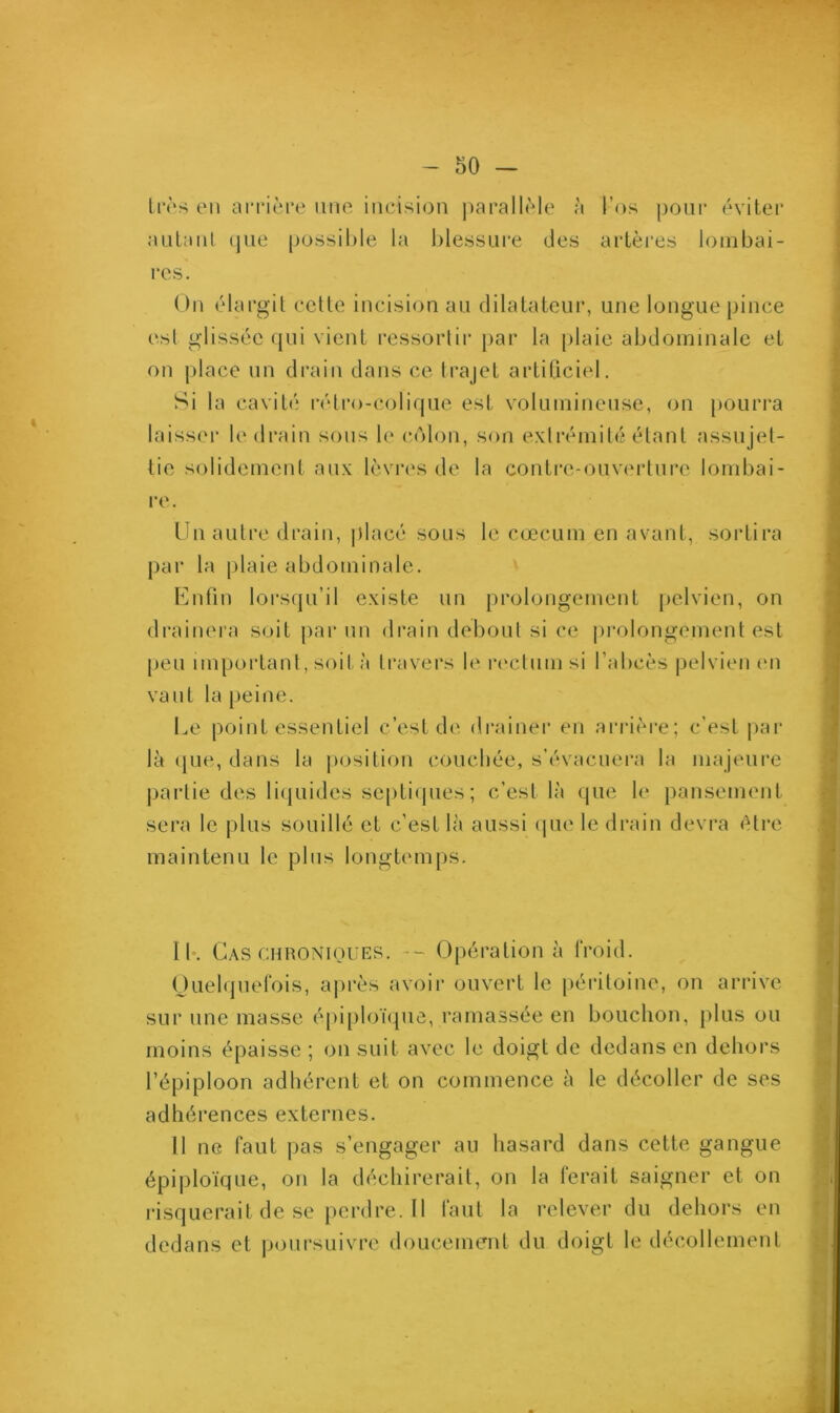 très en arrière une incision parallèle à l’os pour éviter autant que possible la blessure des artères lombai- res. On élargit cette incision au dilatateur, une longue pince est glissée qui vient ressortir par la plaie abdominale et on place un drain dans ce trajet artificiel. Si la cavité rétro-colique est volumineuse, on pourra laisser le drain sons le côlon, son extrémité étant assujet- tie solidement aux lèvres de la contre-ouverture lombai- re. Un autre drain, placé sous le cæcum en avant, sortira par la plaie abdominale. Enfin lorsqu’il existe un prolongement pelvien, on drainera soit par un drain debout si ce prolongement est peu important, soit à travers le rectum si l’abcès pelvien en vaut la peine. Le point essentiel c’est de drainer en arrière; c’est par là que, dans la position couchée, s’évacuera la majeure partie des liquides septiques ; c’est là que le pansement sera le plus souillé et c’est là aussi que le drain devra être maintenu le plus longtemps. 11. Cas chroniques. - Opération à froid. Quelquefois, après avoir ouvert le péritoine, on arrive sur une masse épiploïque, ramassée en bouchon, plus ou moins épaisse ; on suit avec le doigt de dedans en dehors l’épiploon adhérent et on commence à le décoller de ses adhérences externes. Il ne faut pas s’engager au hasard dans cette gangue épiploïque, on la déchirerait, on la lerait saigner et on risquerait de se perdre. 11 laut la relever du dehors en dedans et poursuivre doucement du doigt le décollement