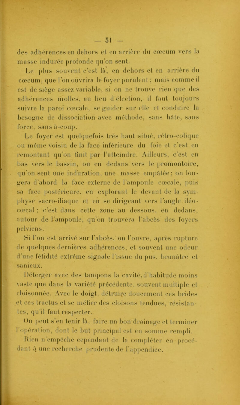 des adhérences en dehors et en arrière du cæcum vers la masse indurée profonde qu’on sent. Le plus souvent c’est là, en dehors cl en arrière du cæcum, que l’on ouvrira le foyer purulent ; mais comme il est de siège assez variable, si on ne trouve rien que des adhérences molles, au lieu d'élection, il faut toujours suivre la paroi cœcale, se guider sur elle et conduire la besogne de dissociation avec méthode, sans hâte, sans force, sans à-coup. Le foyer est quelquefois très haut situé, rétro-colique ou même voisin de la face inférieure du foie et c’est en remontant qu’on finit par l’atteindre. Ailleurs, c’est en bas vers le bassin, ou en dedans vers le promontoire, qu’on sent une induration, une masse empâtée; on lon- gera d’abord la face externe de l’ampoule cœcale, puis sa face postérieure, en explorant le devant de la sym- physe sacro-iliaque et en se dirigeant vers l’angle iléo- eœcal ; c’est dans cette zone au dessous, en dedans, autour de l’ampoule, qu’on trouvera l’abcès des foyers pelviens. Si l’on est arrivé sur l’abcès, on l’ouvre, après rupture de quelques dernières adhérences, et souvent une odeur d’une fétidité extrême signale l’issue du pus, brunâtre et sanieux. Déterger avec des tampons la cavité,d’habitude moins vaste <pie dans la variété précédente, souvent multiple et cloisonnée. Avec le doigt, détruire doucement ces brides et ces traelus et se méfier des cloisons tendues, résistan- tes, qu’il faut respecter. On peut s’en tenir là, faire un bon drainage et terminer l’opération, dont le but principal est en somme rempli. Lien n empêche cependant de la compléter eu procé- dant à une recherche prudente de l’appendice.