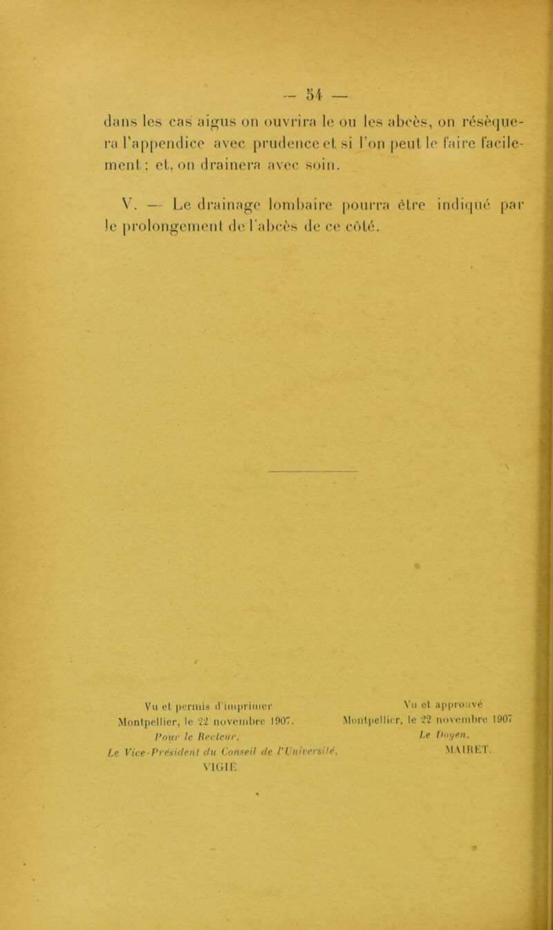 dans les cas aigus on ouvrira le ou les abcès, on réséque- ra l’appendice avec prudence et si l’on peut le faire facile- ment.; et, on drainera avec soin. V. — Le drainage lombaire pourra être indiqué par Je prolongement de l’abcès de ce côté. Vu et permis d’imprimer Vu et approuvé Montpellier, le 22 novembre 1907. Montpellier, le 22 novembre 1907 Pour le Recteur, 2.e Doyen, Le Vice-Président du Conseil de l'Université, MA1RLI. VIGIE. «