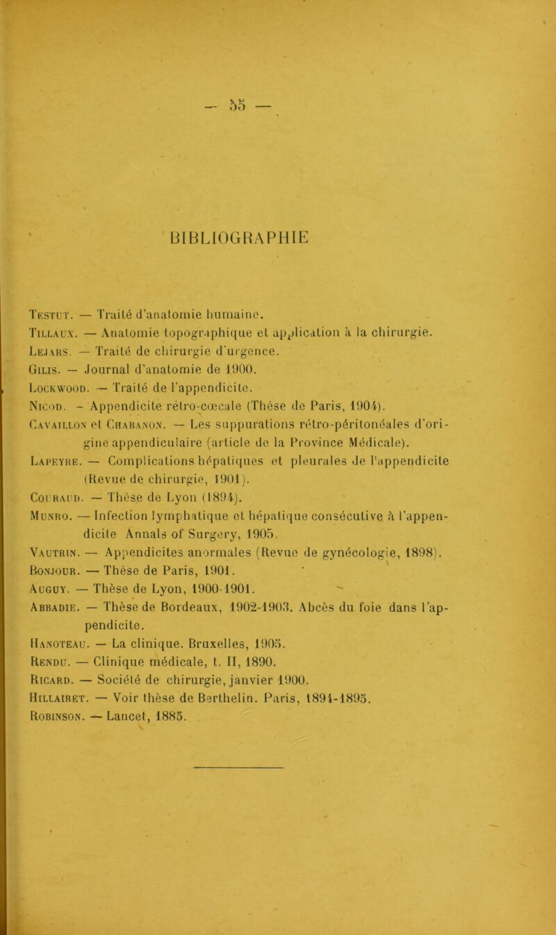 BIBLIOGRAPHIE Tkstut. — Traité d’anatomie humaine. Tillaux. — Anatomie topographique et application à la chirurgie. Lejaks. — Traité de chirurgie d'urgence. Gilis. — Journal d’anatomie de 1900. Lockwood. — Traité de l’appendicite. Nicod. - Appendicite rélro-cœcale (Thèse de Paris, 1901). Cavaillon et Chabanon. — Les suppurations rétro-péritonéales d’ori- gine appendiculaire (article de la Province Médicale). Lapeyre. — Complications hépatiques et pleurales de l'appendicite (Revue de chirurgie, 1901). Coi’Raud. — Thèse de Lyon (189-4). Munro. — Infection lymphatique et hépatique consécutive l’appen- dicite Annals of Surgery, 1905. Vautrin. — Appendicites anormales (Revue de gynécologie, 1898). Bonjour. — Thèse de Paris, 1901. Auguy. — Thèse de Lyon, 1900-1901. Abbadie. — Thèse de Bordeaux, 1902-1903. Abcès du foie dans l’ap- pendicite. Hanoteau. — La clinique. Bruxelles, 1905. Rendu. — Clinique médicale, t. II, 1890. Ricard. — Société de chirurgie, janvier 1900. Hillairet. — Voir thèse de Berthelin. Paris, 1891-1895. Robinson. — Lancet, 1885.