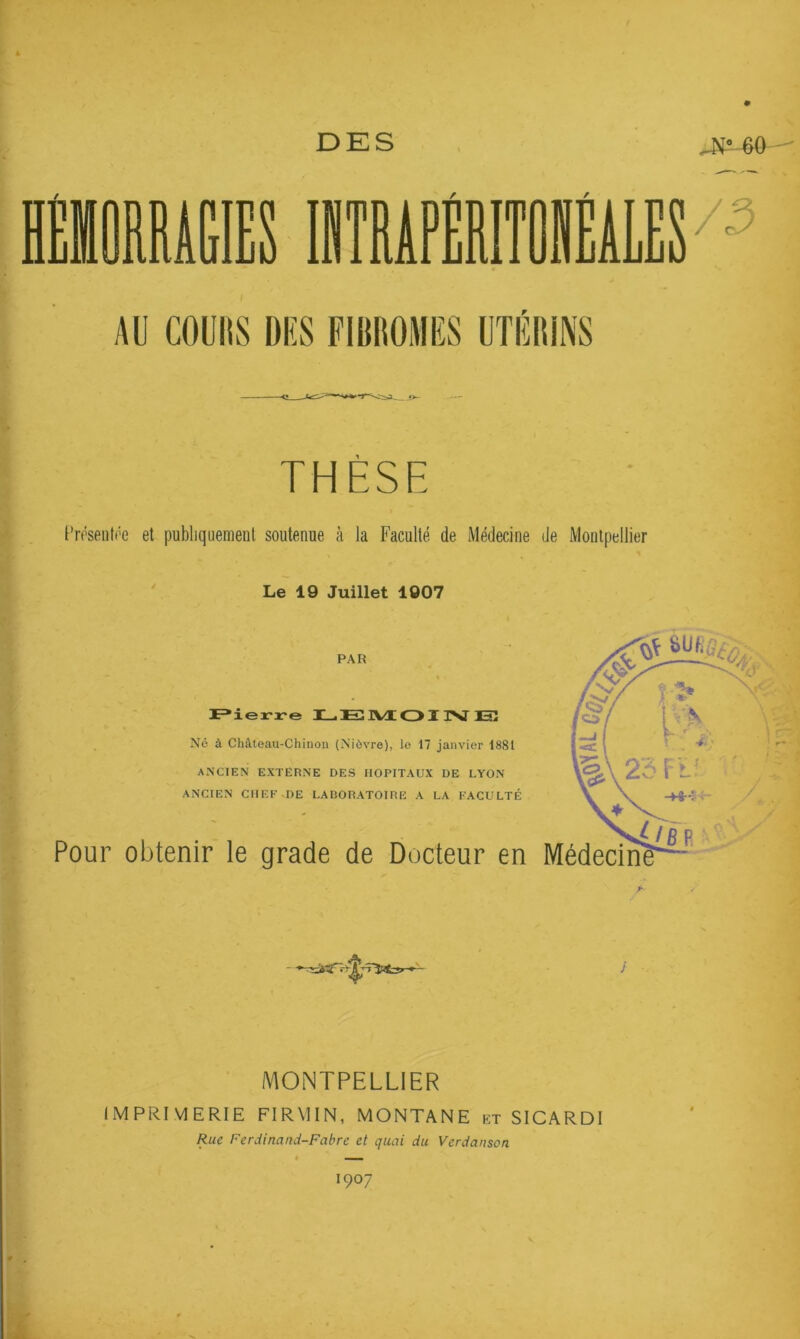 DES iITÛIÉiLEF^ AU COUItS DUS FIBROMES UTÉRINS THÈSE Un’seiitf'e et publiquement soutenue à la Faculté de Médecine de Montpellier Le 19 Juillet 1907 PAR I^ierre I—.EîIVt d>I TV ETÎ Né à Château-Chinon (N’iôvre), le 17 janvier 1881 ANCIEN EXTERNE DES HOPITAUX DE LYON ANCIEN CHEF DE LABORATOIRE A LA FACULTÉ Pour obtenir le grade de Docteur en MONTPELLIER IMPRIMERIE FIRMIN, MONTANE kt SICARDI Rue Ferdinand-Fabre et quai du Verdanson