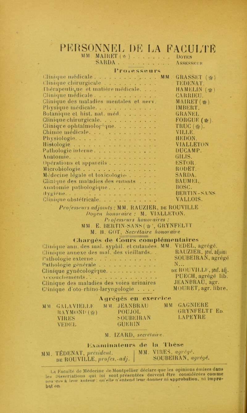 PKUSONNKL DK I.A KACUI/I'R MM MAlllK'l'( ■?<■ ) 1)0YKN SAllDA Assksskdh r r O I f» s s f* n rs; r.liiiiqiie médicale MM GDASSIOT {^) riiiii(liie chinii'gicale Tl'^DI^NAT. rhérapeiili(,ne el matière médicale. . . . HAM1']LIN (^) Clini(iiio médicale CAUlüliü. Clinique des maladies mentales et. tierv. MAIIŒT(^) IMiysi(}ue médicale IMBlillT. Bolani<jue el liisl. nat. méd GliANlilL Clinique chirurgicale FORGDI' Cliniqce ophtalmolog’que rflUG (^). Chimie médicale VILUÎ. Physiologie HhlDON. Histologie VIALLETON Pathologie inl('rne ÜUCAMP. Anatomie GHUS. Opérations et appareils h.iST()ll. Microbiologie RODE F. Médecine légale el toxicologie- SARDA. Clinique des malatlies des (miaiiis .... BAUMKL. Anatomie |yatiiologi(jue ROSC. it vgieiie BER Tl N-SA NS Clini(pie obstétricale VALLOIS. J*ro/'essf'urs adjomls : MM. RAUZ1ER, DK ROUVILLE Ooi/en honoraire : M. VIALLICl’ON. 1^1 olessrurs honoraires : MM E. BER1'IN-SANS{ GRYNFELI T M. R. GOT, Secrétaire honoraire <;h;u(|és <le (loiir.s (îomplémeiitaires Clini(iue ann. des mal. syphil. elcutanées MM. Vl-iDEL, agrégé. Clini(jue atmexe îles mal. des vieillards. . RAUZIER. prol. lldjûiill Pathologie externe SOÜBEIRAN, agrégé Pathologie généiale N... Clinique gjuiécologique de ROü VlhLI', prof. adj. \reuudiemenls.‘ PUECH, agrégé lib. Clinique des maladies des voies urinaires JEANBRAU, agr. Clinique d'olo rhino-laryngologie .... MOURET, agr. libre. A(|i é(|és en exenOi'e MM GAhAVIEl.LF MM JEANBRAU MM GAGNIERE ItAYMOND(Y^) POlJJOL GRYNFELTF En VIRES SOÜBEIRAN LA PEYRE VEDI'ih GUERIN M. IZARl), secrétoire. Ivxaminalenrs <le la llièse MM président. MM. VIRES, DK ROUVILLE, profes.-adj. SOÜBEIRAN, ngréifé. 1 ;i Kaciiité lie Méiiecine de Moutpeliier déclare que les opinious émises dans U-.; Disserlatioiis qui lai sont présentées doivent être cousuiérées comme I.ro'res à lent auteur: -lu'elle n’entend leur donner ni approbation, ni impro- bat on.